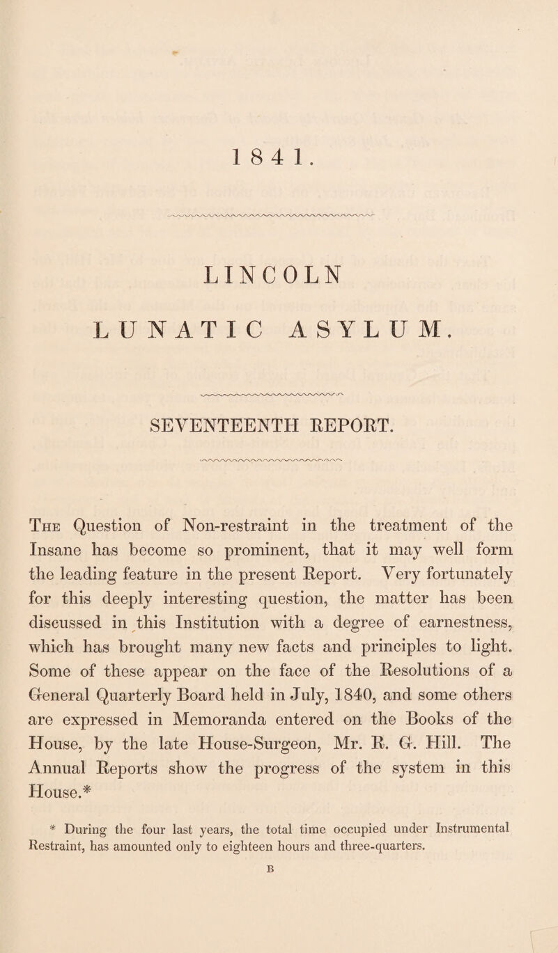 18 4 1. LINCOLN LUNATIC ASYLUM. SEVENTEENTH REPOET. The Question of Non-restraint in the treatment of the Insane has become so prominent, that it may well form the leading feature in the present Report. Very fortunately for this deeply interesting question, the matter has been discussed in this Institution with a degree of earnestness, which has brought many new facts and principles to light. Some of these appear on the face of the Resolutions of a General Quarterly Board held in July, 1840, and some others are expressed in Memoranda entered on the Books of the House, by the late House-Surgeon, Mr. R. G. Hill. The Annual Reports show the progress of the system in this House.* * During the four last years, the total time occupied under Instrumental Restraint, has amounted only to eighteen hours and three-quarters. B