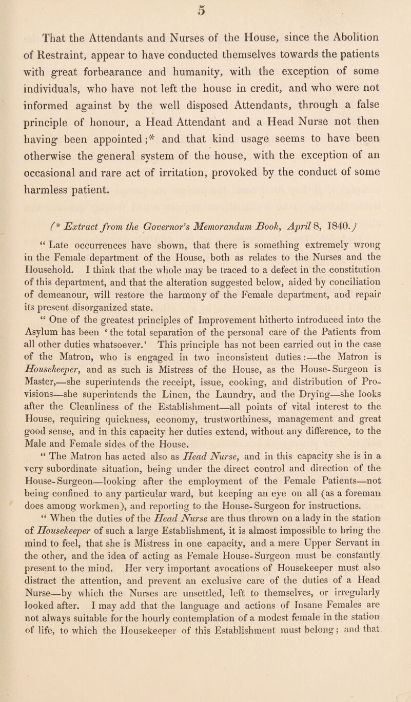 That the Attendants and Nurses of the House, since the Abolition of Restraint, appear to have conducted themselves towards the patients with great forbearance and humanity, with the exception of some individuals, who have not left the house in credit, and who were not informed against by the well disposed Attendants, through a false principle of honour, a Head Attendant and a Head Nurse not then having been appointed ;* and that kind usage seems to have been otherwise the general system of the house, with the exception of an occasional and rare act of irritation, provoked by the conduct of some harmless patient. f* Extract from the Governor's Memorandum Booh, April 8, 3840. y “ Late occurrences have shown, that there is something extremely wrong in the Female department of the House, both as relates to the Nurses and the Household. I think that the whole may be traced to a defect in the constitution of this department, and that the alteration suggested below, aided by conciliation of demeanour, will restore the harmony of the Female department, and repair its present disorganized state. “ One of the greatest principles of Improvement hitherto introduced into the Asylum has been ‘ the total separation of the personal care of the Patients from all other duties whatsoever.’ This principle has not been carried out in the case of the Matron, who is engaged in two inconsistent duties:—the Matron is Housekeeper, and as such is Mistress of the House, as the House-Surgeon is Master,—she superintends the receipt, issue, cooking, and distribution of Pro¬ visions—she superintends the Linen, the Laundry, and the Drying—she looks after the Cleanliness of the Establishment—all points of vital interest to the House, requiring quickness, economy, trustworthiness, management and great good sense, and in this capacity her duties extend, without any difference, to the Male and Female sides of the House. “ The Matron has acted also as Head Nurse, and in this capacity she is in a very subordinate situation, being under the direct control and direction of the House-Surgeon—looking after the employment of the Female Patients—not being confined to any particular ward, but keeping an eye on all (as a foreman does among workmen), and reporting to the House-Surgeon for instructions. “ When the duties of the Head Nurse are thus thrown on a lady in the station of Housekeeper of such a large Establishment, it is almost impossible to bring the mind to feel, that she is Mistress in one capacity, and a mere Upper Servant in the other, and the idea of acting as Female House-Surgeon must be constantly present to the mind. Her very important avocations of Housekeeper must also distract the attention, and prevent an exclusive care of the duties of a Head Nurse—by which the Nurses are unsettled, left to themselves, or irregularly looked after. I may add that the language and actions of Insane Females are not always suitable for the hourly contemplation of a modest female in the station of life, to which the Housekeeper of this Establishment must belong; and that