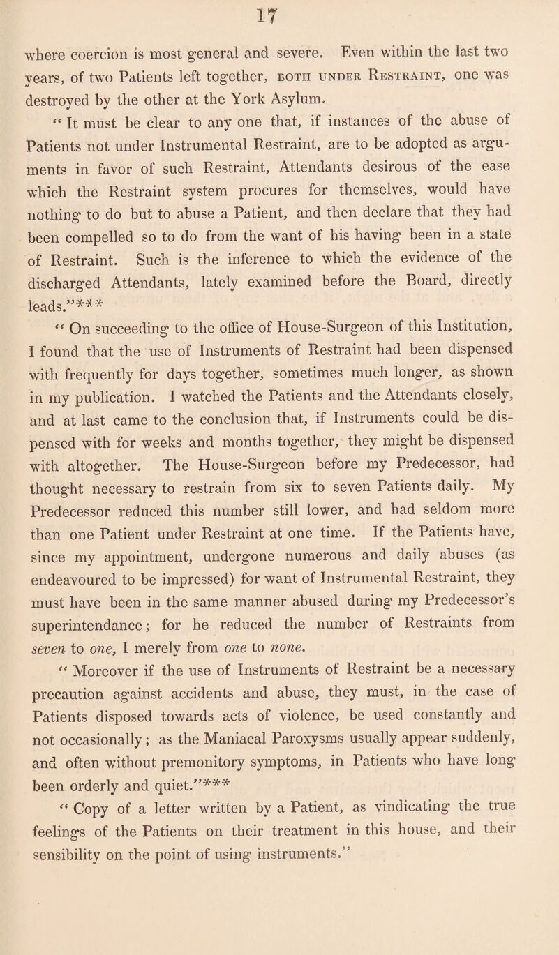 where coercion is most general and severe. Even within the last two years, of two Patients left together, both under Restraint, one was destroyed by the other at the York Asylum. f< It must be clear to any one that, if instances of the abuse of Patients not under Instrumental Restraint, are to be adopted as argu¬ ments in favor of such Restraint, Attendants desirous of the ease which the Restraint system procures for themselves, would have nothing to do but to abuse a Patient, and then declare that they had been compelled so to do from the want of his having been in a state of Restraint. Such is the inference to which the evidence of the discharged Attendants, lately examined before the Board, directly leads.”*** “ On succeeding to the office of House-Surg’eon of this Institution, I found that the use of Instruments of Restraint had been dispensed with frequently for days together, sometimes much longer, as shown in my publication. I watched the Patients and the Attendants closely, and at last came to the conclusion that, if Instruments could be dis¬ pensed with for weeks and months together, they might be dispensed with altogether. The House-Surgeon before my Predecessor, had thought necessary to restrain from six to seven Patients daily. My Predecessor reduced this number still lower, and had seldom more than one Patient under Restraint at one time. If the Patients have, since my appointment, undergone numerous and daily abuses (as endeavoured to be impressed) for want of Instrumental Restraint, they must have been in the same manner abused during my Predecessor’s superintendance; for he reduced the number of Restraints from seven to one, I merely from one to none. “ Moreover if the use of Instruments of Restraint be a necessary precaution against accidents and abuse, they must, in the case of Patients disposed towards acts of violence, be used constantly and not occasionally; as the Maniacal Paroxysms usually appear suddenly, and often without premonitory symptoms, in Patients who have long been orderly and quiet.”*** “ Copy of a letter written by a Patient, as vindicating the true feelings of the Patients on their treatment in this house, and their sensibility on the point of using instruments.”