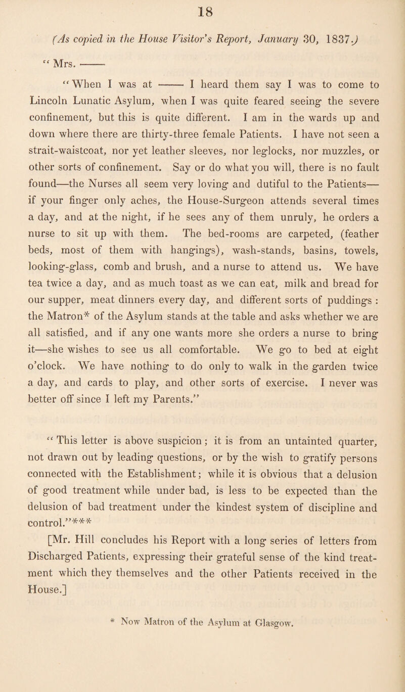 (As copied in the House Visitor’s Report, January 30, 1837-J “ Mrs. --- “ When I was at - I heard them say I was to come to Lincoln Lunatic Asylum, when I was quite feared seeing- the severe confinement, but this is quite different. I am in the wards up and down where there are thirty-three female Patients. I have not seen a strait-waistcoat, nor yet leather sleeves, nor leg-locks, nor muzzles, or other sorts of confinement. Say or do what you will, there is no fault found—the Nurses all seem very loving- and dutiful to the Patients— if your fing-er only aches, the House-Surg-eon attends several times a day, and at the nig-ht, if he sees any of them unruly, he orders a nurse to sit up with them. The bed-rooms are carpeted, (feather beds, most of them with hang-ing-s), wash-stands, basins, towels, looking--g-lass, comb and brush, and a nurse to attend us. We have tea twice a day, and as much toast as we can eat, milk and bread for our supper, meat dinners every day, and different sorts of pudding-s : the Matron* of the Asylum stands at the table and asks whether we are all satisfied, and if any one wants more she orders a nurse to bring- it—she wishes to see us all comfortable. We g-o to bed at eig-ht o’clock. We have nothing- to do only to walk in the g-arden twice a day, and cards to play, and other sorts of exercise. I never was better off since I left my Parents.” 114 This letter is above suspicion; it is from an untainted quarter, not drawn out by leading- questions, or by the wish to gratify persons connected with the Establishment; while it is obvious that a delusion of g-ood treatment while under bad, is less to be expected than the delusion of bad treatment under the kindest system of discipline and control.”*** [Mr. Hill concludes his Report with a long- series of letters from Discharg-ed Patients, expressing- their grateful sense of the kind treat¬ ment which they themselves and the other Patients received in the House.] * Now Matron of the Asylum at Glasgow.