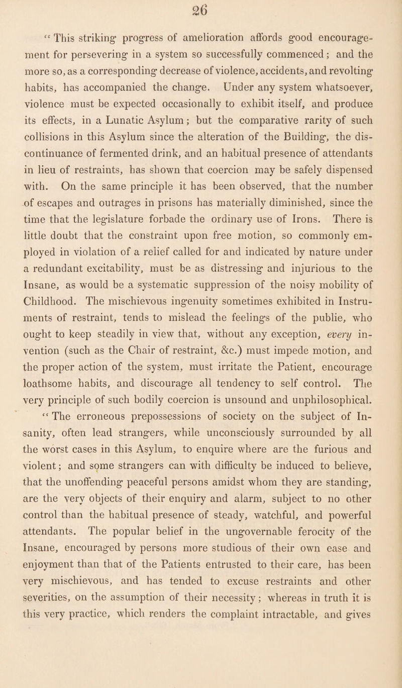 This striking* progress of amelioration affords good encourage¬ ment for persevering in a system so successfully commenced; and the more so, as a corresponding decrease of violence, accidents, and revolting habits, has accompanied the change. Under any system whatsoever, violence must be expected occasionally to exhibit itself, and produce its effects, in a Lunatic Asylum; but the comparative rarity of such collisions in this Asylum since the alteration of the Building, the dis¬ continuance of fermented drink, and an habitual presence of attendants in lieu of restraints, has shown that coercion may be safely dispensed with. On the same principle it has been observed, that the number of escapes and outrages in prisons has materially diminished, since the time that the legislature forbade the ordinary use of Irons. There is little doubt that the constraint upon free motion, so commonly em¬ ployed in violation of a relief called for and indicated by nature under a redundant excitability, must be as distressing and injurious to the Insane, as would be a systematic suppression of the noisy mobility of Childhood. The mischievous ingenuity sometimes exhibited in Instru¬ ments of restraint, tends to mislead the feelings of the publie, who ought to keep steadily in view that, without any exception, every in¬ vention (such as the Chair of restraint, &c.) must impede motion, and the proper action of the system, must irritate the Patient, encourage loathsome habits, and discourage all tendency to self control. The very principle of such bodily coercion is unsound and unphilosophical. “ The erroneous prepossessions of society on the subject of In¬ sanity, often lead strangers, while unconsciously surrounded by all the worst cases in this Asylum, to enquire where are the furious and violent; and some strangers can with difficulty be induced to believe, that the unoffending peaceful persons amidst whom they are standing, are the very objects of their enquiry and alarm, subject to no other control than the habitual presence of steady, watchful, and powerful attendants. The popular belief in the ungovernable ferocity of the Insane, encouraged by persons more studious of their own ease and enjoyment than that of the Patients entrusted to their care, has been very mischievous, and has tended to excuse restraints and other severities, on the assumption of their necessity; whereas in truth it is this very practice, which renders the complaint intractable, and gives