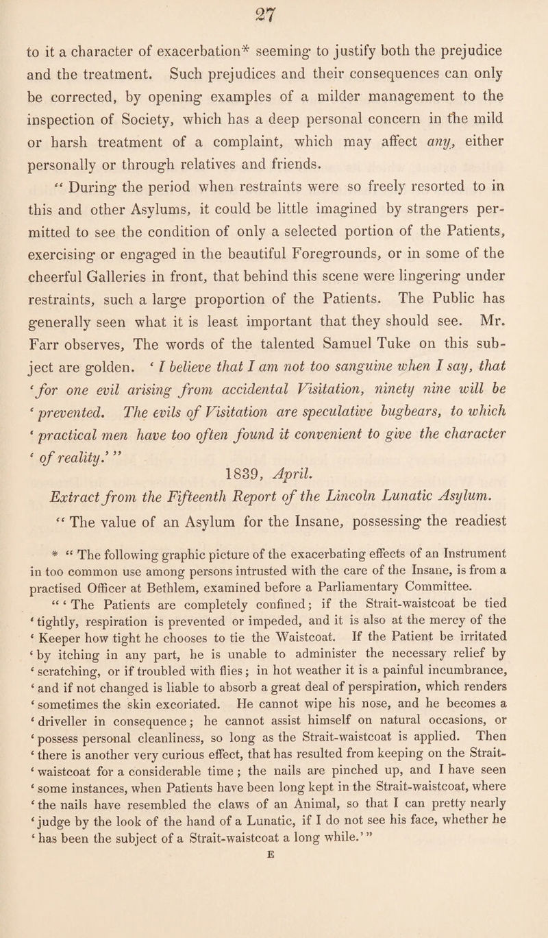 to it a character of exacerbation* seeming’ to justify both the prejudice and the treatment. Such prejudices and their consequences can only be corrected, by opening1 examples of a milder management to the inspection of Society, which has a deep personal concern in the mild or harsh treatment of a complaint, which may affect any, either personally or through relatives and friends. 44 During the period when restraints were so freely resorted to in this and other Asylums, it could be little imagined by strangers per¬ mitted to see the condition of only a selected portion of the Patients, exercising or engaged in the beautiful Foregrounds, or in some of the cheerful Galleries in front, that behind this scene were lingering under restraints, such a large proportion of the Patients. The Public has generally seen what it is least important that they should see. Mr. Farr observes. The words of the talented Samuel Tuke on this sub¬ ject are golden. f I believe that I am not too sanguine when I say, that 4for one evil arising from accidental Visitation, ninety nine will be ‘ prevented. The evils of Visitation are speculative bugbears, to which * practical men have too often found it convenient to give the character ‘ of reality.’ ” 1839, April. Extract from the Fifteenth Report of the Lincoln Lunatic Asylum. 44 The value of an Asylum for the Insane, possessing the readiest * 44 The following graphic picture of the exacerbating effects of an Instrument in too common use among persons intrusted with the care of the Insane, is from a practised Officer at Bethlem, examined before a Parliamentary Committee. 44 4 The Patients are completely confined; if the Strait-waistcoat be tied 4 tightly, respiration is prevented or impeded, and it is also at the mercy of the * Keeper how tight he chooses to tie the Waistcoat. If the Patient be irritated 4 by itching in any part, he is unable to administer the necessary relief by 4 scratching, or if troubled with flies; in hot weather it is a painful incumbrance, 4 and if not changed is liable to absorb a great deal of perspiration, which renders 4 sometimes the skin excoriated. He cannot wipe his nose, and he becomes a 4 driveller in consequence; he cannot assist himself on natural occasions, or 4 possess personal cleanliness, so long as the Strait-waistcoat is applied. Then 4 there is another very curious effect, that has resulted from keeping on the Strait- 4 waistcoat for a considerable time ; the nails are pinched up, and I have seen 4 some instances, when Patients have been long kept in the Strait-waistcoat, where 4 the nails have resembled the claws of an Animal, so that I can pretty nearly 4 judge by the look of the hand of a Lunatic, if I do not see his face, whether he 4 has been the subject of a Strait-waistcoat a long while.’” E