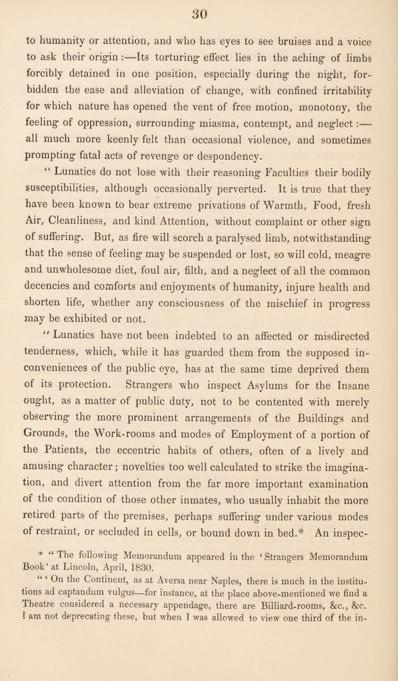 to humanity or attention, and who has eyes to see bruises and a voice to ask their origan :—Its torturing* effect lies in the aching* of limbs forcibly detained in one position, especially during* the night, for¬ bidden the ease and alleviation of change, with confined irritability for which nature has opened the vent of free motion, monotony, the feeling of oppression, surrounding miasma, contempt, and neg’lect:—■ all much more keenly felt than occasional violence, and sometimes prompting fatal acts of revenge or despondency. “ Lunatics do not lose with their reasoning Faculties their bodily susceptibilities, although occasionally perverted. It is true that they have been known to bear extreme privations of Warmth, Food, fresh Air, Cleanliness, and kind Attention, without complaint or other sign of suffering. But, as fire will scorch a paralysed limb, notwithstanding that the sense of feeling may be suspended or lost, so will cold, meagre and unwholesome diet, foul air, filth, and a neglect of all the common decencies and comforts and enjoyments of humanity, injure health and shorten life, whether any consciousness of the mischief in progress may be exhibited or not. *f Lunatics have not been indebted to an affected or misdirected tenderness, which, while it has guarded them from the supposed in¬ conveniences of the public eye, has at the same time deprived them of its protection. Strangers who inspect Asylums for the Insane ought, as a matter of public duty, not to be contented with merely observing the more prominent arrangements of the Buildings and Grounds, the Work-rooms and modes of Employment of a portion of the Patients, the eccentric habits of others, often of a lively and amusing character; novelties too well calculated to strike the imagina¬ tion, and divert attention from the far more important examination of the condition of those other inmates, who usually inhabit the more retired parts of the premises, perhaps suffering under various modes of restraint, or secluded in cells, or bound down in bed.* An inspec- * “ The following Memorandum appeared in the ‘ Strangers Memorandum Book’at Lincoln, April, 1830. “ ‘ On the Continent, as at Aversa near Naples, there is much in the institu¬ tions ad captandum vulgus—for instance, at the place above-mentioned we find a Theatre considered a necessary appendage, there are Billiard-rooms, &c., &c. I am not deprecating these, but when I was allowed to view one third of the in-