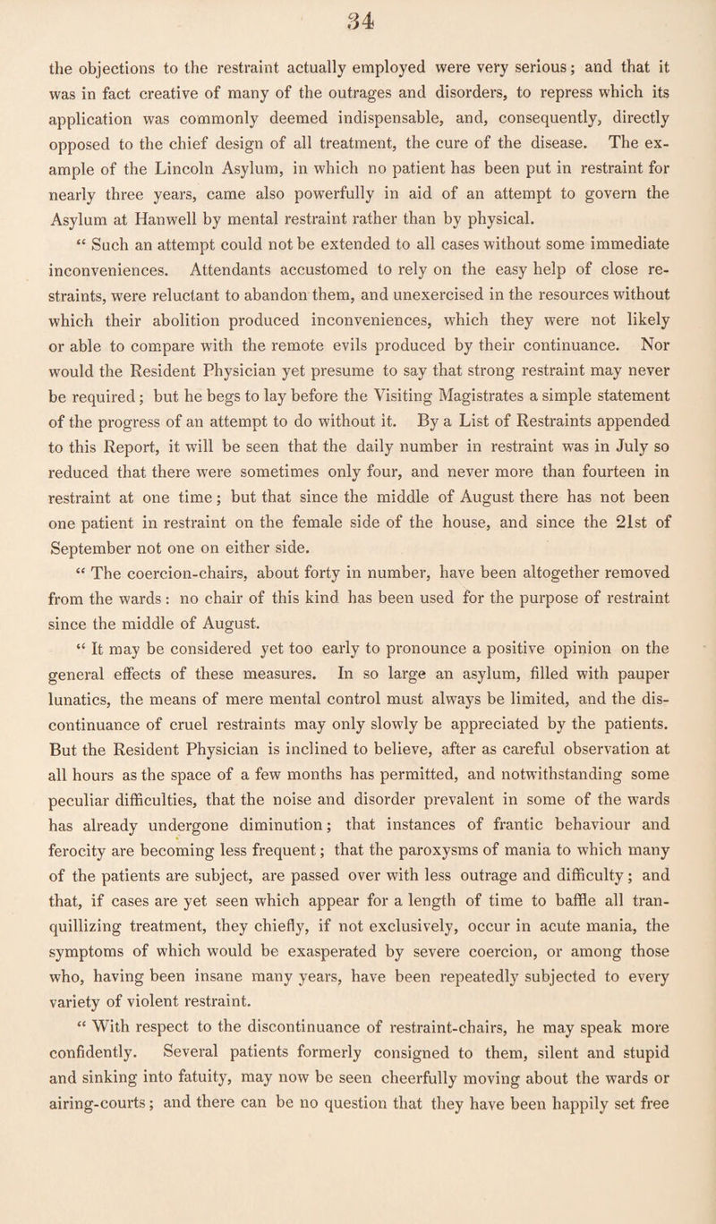 the objections to the restraint actually employed were very serious; and that it was in fact creative of many of the outrages and disorders, to repress which its application was commonly deemed indispensable, and, consequently, directly opposed to the chief design of all treatment, the cure of the disease. The ex¬ ample of the Lincoln Asylum, in which no patient has been put in restraint for nearly three years, came also powerfully in aid of an attempt to govern the Asylum at Hanwell by mental restraint rather than by physical. “ Such an attempt could not be extended to all cases without some immediate inconveniences. Attendants accustomed to rely on the easy help of close re¬ straints, were reluctant to abandon them, and unexercised in the resources without which their abolition produced inconveniences, which they were not likely or able to compare with the remote evils produced by their continuance. Nor would the Resident Physician yet presume to say that strong restraint may never be required; but he begs to lay before the Visiting Magistrates a simple statement of the progress of an attempt to do without it. By a List of Restraints appended to this Report, it will be seen that the daily number in restraint was in July so reduced that there were sometimes only four, and never more than fourteen in restraint at one time; but that since the middle of August there has not been one patient in restraint on the female side of the house, and since the 21st of September not one on either side. “ The coercion-chairs, about forty in number, have been altogether removed from the wards: no chair of this kind has been used for the purpose of restraint since the middle of August. “ It may be considered yet too early to pronounce a positive opinion on the general effects of these measures. In so large an asylum, filled with pauper lunatics, the means of mere mental control must always be limited, and the dis¬ continuance of cruel restraints may only slowly be appreciated by the patients. But the Resident Physician is inclined to believe, after as careful observation at all hours as the space of a few months has permitted, and notwithstanding some peculiar difficulties, that the noise and disorder prevalent in some of the wards has already undergone diminution; that instances of frantic behaviour and * ferocity are becoming less frequent; that the paroxysms of mania to which many of the patients are subject, are passed over with less outrage and difficulty; and that, if cases are yet seen which appear for a length of time to baffle all tran¬ quillizing treatment, they chiefly, if not exclusively, occur in acute mania, the symptoms of which would be exasperated by severe coercion, or among those who, having been insane many years, have been repeatedly subjected to every variety of violent restraint. “ With respect to the discontinuance of restraint-chairs, he may speak more confidently. Several patients formerly consigned to them, silent and stupid and sinking into fatuity, may now be seen cheerfully moving about the wards or airing-courts; and there can be no question that they have been happily set free