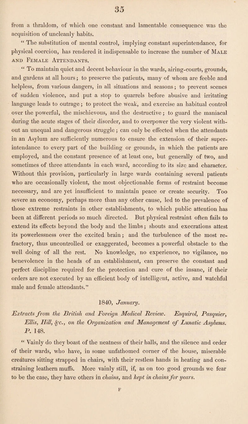 from a thraldom, of which one constant and lamentable consequence was the acquisition of uncleanly habits. “ The substitution of mental control, implying constant superintendance, for physical coercion, has rendered it indispensable to increase the number of Male and Female Attendants. “To maintain quiet and decent behaviour in the wards, airing-courts, grounds, and gardens at all hours; to preserve the patients, many of whom are feeble and helpless, from various dangers, in all situations and seasons; to prevent scenes of sudden violence, and put a stop to quarrels before abusive and irritating language leads to outrage; to protect the weak, and exercise an habitual control over the powerful, the mischievous, and the destructive; to guard the maniacal during the acute stages of their disorder, and to overpower the very violent with¬ out an unequal and dangerous struggle ; can only be effected when the attendants in an Asylum are sufficiently numerous to ensure the extension of their super- intendance to every part of the building or grounds, in which the patients are employed, and the constant presence of at least one, but generally of two, and. sometimes of three attendants in each w7ard, according to its size and character. Without this provision, particularly in large wards containing several patients who are occasionally violent, the most objectionable forms of restraint become necessary, and are yet insufficient to maintain peace or create security. Too severe an economy, perhaps more than any other cause, led to the prevalence of those extreme restraints in other establishments, to which public attention has been at different periods so much directed. But physical restraint often fails to extend its effects beyond the body and the limbs; shouts and execrations attest its powerlessness over the excited brain; and the turbulence of the most re¬ fractory, thus uncontrolled or exaggerated, becomes a powerful obstacle to the well doing of all the rest. No knowledge, no experience, no vigilance, no benevolence in the heads of an establishment, can preserve the constant and perfect discipline required for the protection and cure of the insane, if their orders are not executed by an efficient body of intelligent, active, and watchful male and female attendants.” 1840, January. Extracts from the British and Foreign Medical Review. Esquirol, Pasquier, Ellis, Hill, Sfc., on the Organization and Management of Lunatic Asylums. P. 148. “ Vainly do they boast of the neatness of their halls, and the silence and order of their wards, who have, in some unfathomed corner of the house, miserable credtures sitting strapped in chairs, with their restless hands in heating and con¬ straining leathern muffs. More vainly still, if, as on too good grounds we fear to be the case, they have others in chains, and kept in chains for years. F