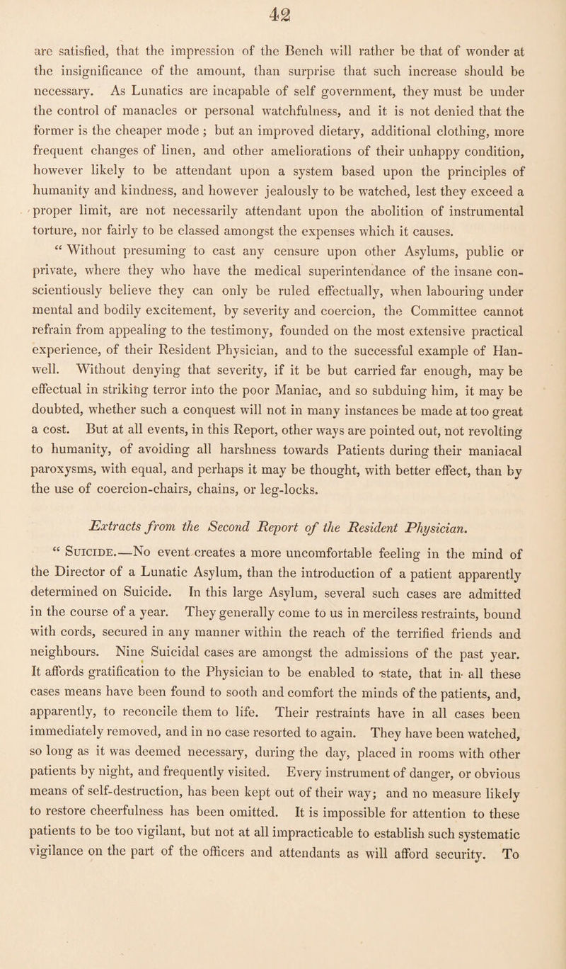 arc satisfied, that the impression of the Bench will rather be that of wonder at the insignificance of the amount, than surprise that such increase should be necessary. As Lunatics are incapable of self government, they must be under the control of manacles or personal watchfulness, and it is not denied that the former is the cheaper mode ; but an improved dietary, additional clothing, more frequent changes of linen, and other ameliorations of their unhappy condition, however likely to be attendant upon a system based upon the principles of humanity and kindness, and however jealously to be watched, lest they exceed a proper limit, are not necessarily attendant upon the abolition of instrumental torture, nor fairly to be classed amongst the expenses which it causes. “ Without presuming to cast any censure upon other Asylums, public or private, where they who have the medical superintendance of the insane con¬ scientiously believe they can only be ruled effectually, when labouring under mental and bodily excitement, by severity and coercion, the Committee cannot refrain from appealing to the testimony, founded on the most extensive practical experience, of their Resident Physician, and to the successful example of Han- well. Without denying that severity, if it be but carried far enough, may be effectual in striking terror into the poor Maniac, and so subduing him, it may be doubted, whether such a conquest will not in many instances be made at too great a cost. But at all events, in this Report, other ways are pointed out, not revolting to humanity, of avoiding all harshness towards Patients during their maniacal paroxysms, with equal, and perhaps it may be thought, with better effect, than by the use of coercion-chairs, chains, or leg-locks. Extracts from the Second Report of the Resident Physician. “ Suicide—No event creates a more uncomfortable feeling in the mind of the Director of a Lunatic Asylum, than the introduction of a patient apparently determined on Suicide. In this large Asylum, several such cases are admitted in the course of a year. They generally come to us in merciless restraints, bound with cords, secured in any manner within the reach of the terrified friends and neighbours. Nine Suicidal cases are amongst the admissions of the past year. It affords gratification to the Physician to be enabled to -state, that in- all these cases means have been found to sooth and comfort the minds of the patients, and, apparently, to reconcile them to life. Their restraints have in all cases been immediately removed, and in no case resorted to again. They have been watched, so long as it was deemed necessary, during the day, placed in rooms with other patients by night, and frequently visited. Every instrument of danger, or obvious means of self-destruction, has been kept out of their way; and no measure likely to restore cheerfulness has been omitted. It is impossible for attention to these patients to be too vigilant, but not at all impracticable to establish such systematic vigilance on the part of the officers and attendants as will afford security. To