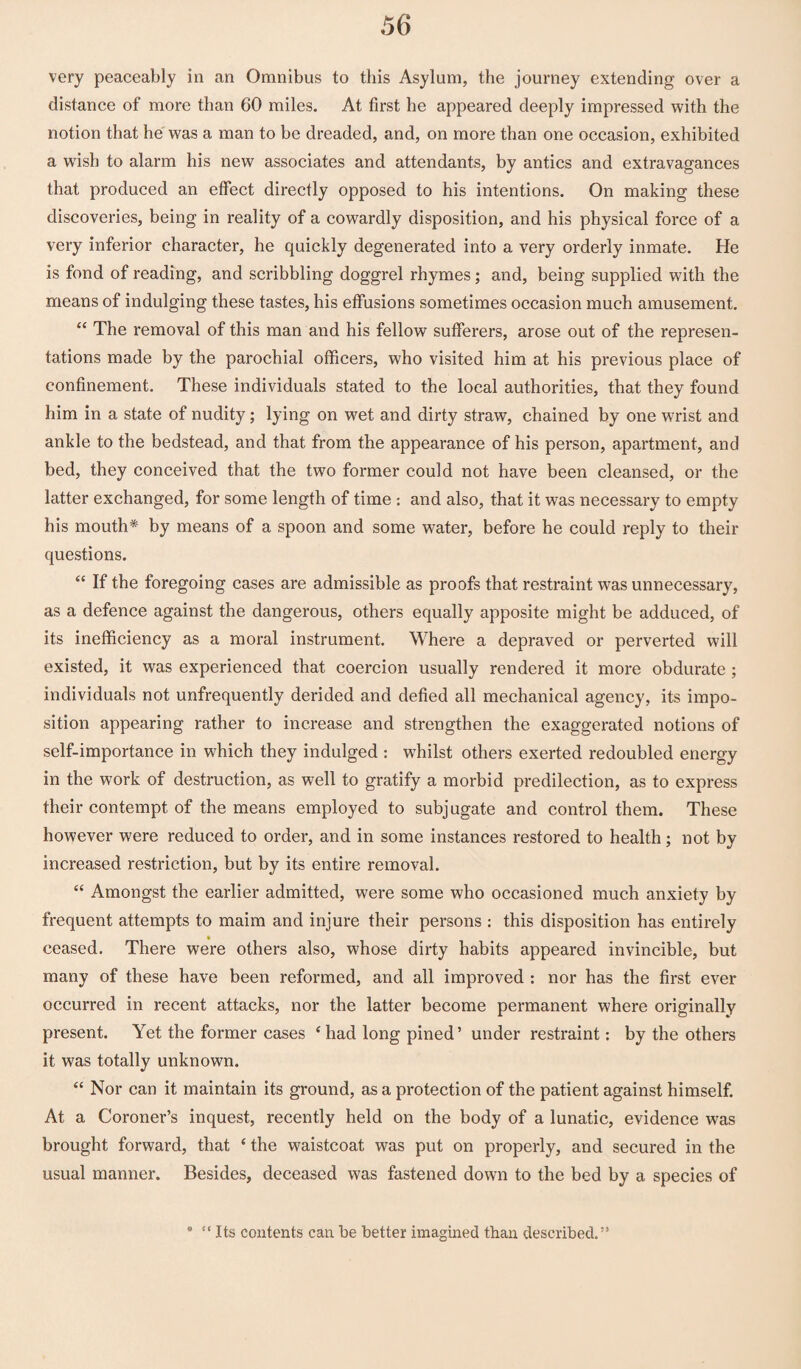 very peaceably in an Omnibus to this Asylum, the journey extending over a distance of more than 60 miles. At first he appeared deeply impressed with the notion that he was a man to be dreaded, and, on more than one occasion, exhibited a wash to alarm his new associates and attendants, by antics and extravagances that produced an effect directly opposed to his intentions. On making these discoveries, being in reality of a cowardly disposition, and his physical force of a very inferior character, he quickly degenerated into a very orderly inmate. He is fond of reading, and scribbling doggrel rhymes; and, being supplied with the means of indulging these tastes, his effusions sometimes occasion much amusement. “ The removal of this man and his fellow sufferers, arose out of the represen¬ tations made by the parochial officers, who visited him at his previous place of confinement. These individuals stated to the local authorities, that they found him in a state of nudity; lying on wet and dirty straw, chained by one wrist and ankle to the bedstead, and that from the appearance of his person, apartment, and bed, they conceived that the two former could not have been cleansed, or the latter exchanged, for some length of time : and also, that it was necessary to empty his mouth* by means of a spoon and some water, before he could reply to their questions. “ If the foregoing cases are admissible as proofs that restraint was unnecessary, as a defence against the dangerous, others equally apposite might be adduced, of its inefficiency as a moral instrument. Where a depraved or perverted will existed, it was experienced that coercion usually rendered it more obdurate ; individuals not unfrequently derided and defied all mechanical agency, its impo¬ sition appearing rather to increase and strengthen the exaggerated notions of self-importance in which they indulged : whilst others exerted redoubled energy in the work of destruction, as well to gratify a morbid predilection, as to express their contempt of the means employed to subjugate and control them. These however were reduced to order, and in some instances restored to health; not by increased restriction, but by its entire removal. “ Amongst the earlier admitted, were some who occasioned much anxiety by frequent attempts to maim and injure their persons : this disposition has entirely ceased. There were others also, whose dirty habits appeared invincible, but many of these have been reformed, and all improved : nor has the first ever occurred in recent attacks, nor the latter become permanent where originally present. Yet the former cases * had long pined’ under restraint: by the others it was totally unknown. “ Nor can it maintain its ground, as a protection of the patient against himself. At a Coroner’s inquest, recently held on the body of a lunatic, evidence wras brought forward, that ‘ the waistcoat was put on properly, and secured in the usual manner. Besides, deceased was fastened down to the bed by a species of * “ Its contents can be better imagined than described.”