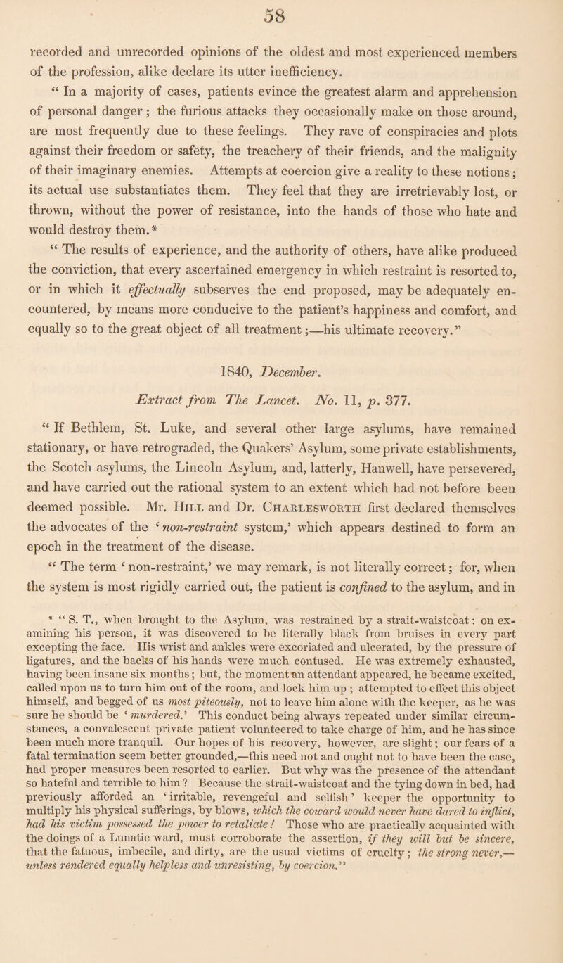 recorded and unrecorded opinions of the oldest and most experienced members of the profession, alike declare its utter inefficiency. “ In a majority of cases, patients evince the greatest alarm and apprehension of personal danger; the furious attacks they occasionally make on those around, are most frequently due to these feelings. They rave of conspiracies and plots against their freedom or safety, the treachery of their friends, and the malignity of their imaginary enemies. Attempts at coercion give a reality to these notions; its actual use substantiates them. They feel that they are irretrievably lost, or thrown, without the power of resistance, into the hands of those who hate and would destroy them.* “ The results of experience, and the authority of others, have alike produced the conviction, that every ascertained emergency in which restraint is resorted to, or in which it effectually subserves the end proposed, may be adequately en¬ countered, by means more conducive to the patient’s happiness and comfort, and equally so to the great object of all treatment;—his ultimate recovery.” 1840, December. Extract from The Lancet. No. 11, p. 377. “ If Bethlem, St. Luke, and several other large asylums, have remained stationary, or have retrograded, the Quakers’ Asylum, some private establishments, the Scotch asylums, the Lincoln Asylum, and, latterly, Hanwell, have persevered, and have carried out the rational system to an extent which had not before been deemed possible. Mr. Hill and Dr. Charlesworth first declared themselves the advocates of the ‘ non-restraint system,’ which appears destined to form an epoch in the treatment of the disease. “ The term ‘ non-restraint,’ we may remark, is not literally correct; for, when the system is most rigidly carried out, the patient is confined to the asylum, and in * “S. T., when brought to the Asylum, was restrained by a strait-waistcoat: on ex¬ amining his person, it was discovered to be literally black from bruises in every part excepting the face. His wrist and ankles were excoriated and ulcerated, by the pressure of ligatures, and the backs of his hands were much contused. He was extremely exhausted, having been insane six months; but, the moment an attendant appeared, he became excited, called upon us to turn him out of the room, and lock him up ; attempted to effect this object himself, and begged of us most piteously, not to leave him alone with the keeper, as he was sure he should be ‘ murdered.’ This conduct being always repeated under similar circum¬ stances, a convalescent private patient volunteered to take charge of him, and he has since been much more tranquil. Our hopes of his recovery, however, are slight; our fears of a fatal termination seem better grounded,—this need not and ought not to have been the case, had proper measures been resorted to earlier. But why was the presence of the attendant so hateful and terrible to him 1 Because the strait-waistcoat and the tying down in bed, had previously afforded an ‘ irritable, revengeful and selfish ’ keeper the opportunity to multiply his physical sufferings, by blows, which the coward would never have dared to inflict, had his victim possessed the power to retaliate ! Those who are practically acquainted with the doings of a Lunatic ward, must corroborate the assertion, if they will hut he sincere, that the fatuous, imbecile, and dirty, are the usual victims of cruelty ; the strong never,— unless rendered equally helpless and unresisting, by coercion.'1'