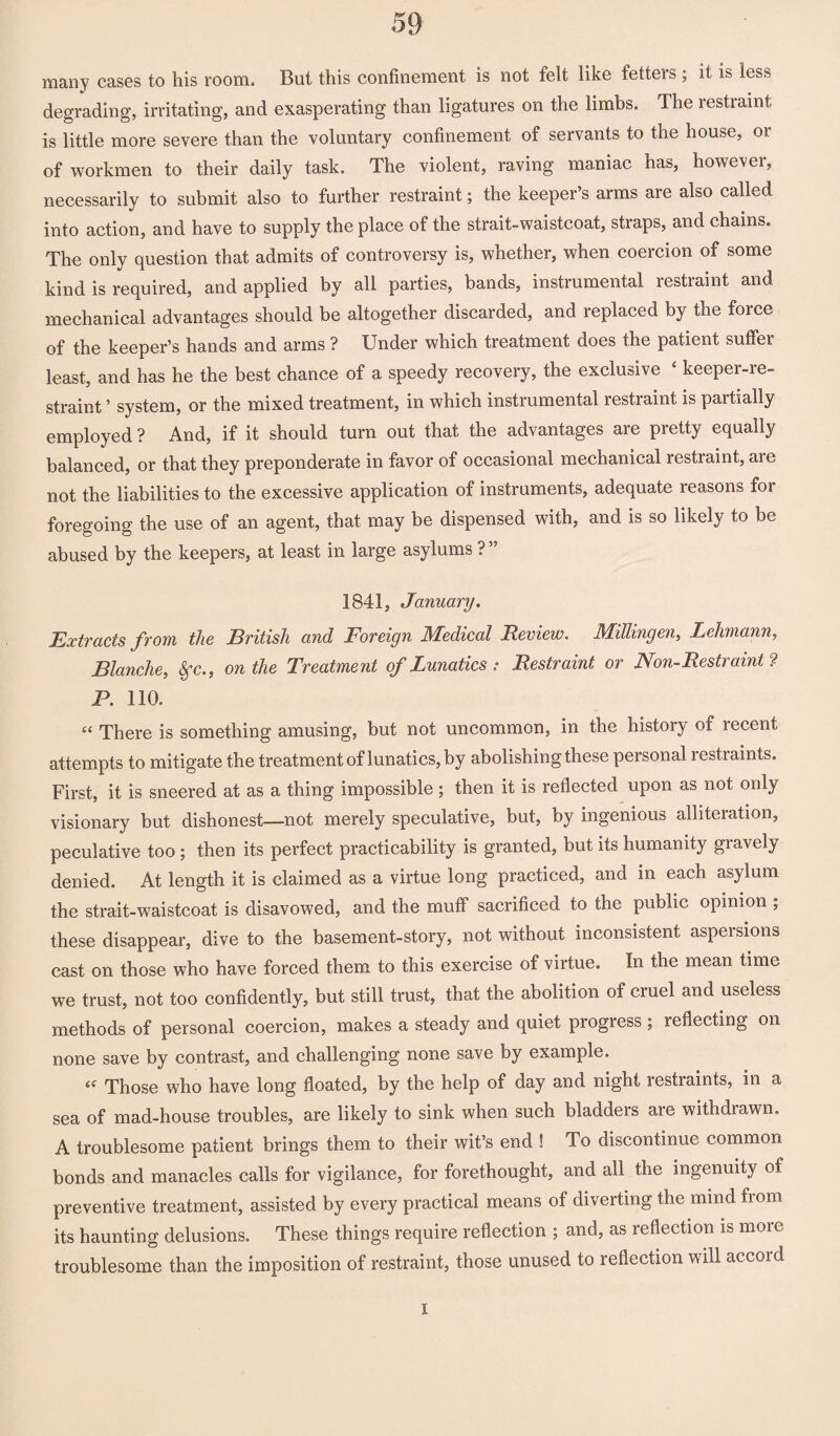 many cases to his room. But this confinement is not felt like fetters ; it is less degrading, irritating, and exasperating than ligatures on the limbs. The restraint is little more severe than the voluntary confinement of servants to the house, or of workmen to their daily task. The violent, raving maniac has, however, necessarily to submit also to further restraint; the keeper’s arms are also called into action, and have to supply the place of the strait-waistcoat, straps, and chains* The only question that admits of controversy is, whether, when coercion of some kind is required, and applied by all parties, bands, instrumental restraint and mechanical advantages should be altogether discarded, and replaced by the force of the keeper’s hands and arms ? Under which treatment does the patient suffer least, and has he the best chance of a speedy recovery, the exclusive 4 keeper-re¬ straint ’ system, or the mixed treatment, in which instrumental restraint is partially employed ? And, if it should turn out that the advantages are pretty equally balanced, or that they preponderate in favor of occasional mechanical restraint, are not the liabilities to the excessive application of instruments, adequate reasons for foregoing the use of an agent, that may be dispensed with, and is so likely to be abused by the keepers, at least in large asylums ? ” 1841, January. Extracts from the British and Foreign Medical Review. Millingen, Lehmann, Blanche, 8fc., on the Treatment of Lunatics : Restraint or Non-Restraint ? P. 110. “ There is something amusing, but not uncommon, in the history of recent attempts to mitigate the treatment of lunatics, by abolishing these personal restraints. First, it is sneered at as a thing impossible; then it is reflected upon as not only visionary but dishonest—not merely speculative, but, by ingenious alliteration, peculative too; then its perfect practicability is granted, but its humanity gravely denied. At length it is claimed as a virtue long practiced, and in each asylum the strait-waistcoat is disavowed, and the muff sacrificed to the public opinion ; these disappear, dive to the basement-story, not without inconsistent aspersions cast on those who have forced them to this exercise of virtue. In the mean time we trust, not too confidently, but still trust, that the abolition of cruel and useless methods of personal coercion, makes a steady and quiet progress ; reflecting on none save by contrast, and challenging none save by example. (( Those who have long floated, by the help of day and night restraints, in a sea of mad-house troubles, are likely to sink when such bladders are withdrawn. A troublesome patient brings them to their wit’s end ! To discontinue common bonds and manacles calls for vigilance, for forethought, and all the ingenuity of preventive treatment, assisted by every practical means of diverting the mind from its haunting delusions. These things require reflection ; and, as reflection is moic troublesome than the imposition of restraint, those unused to reflection will accord I