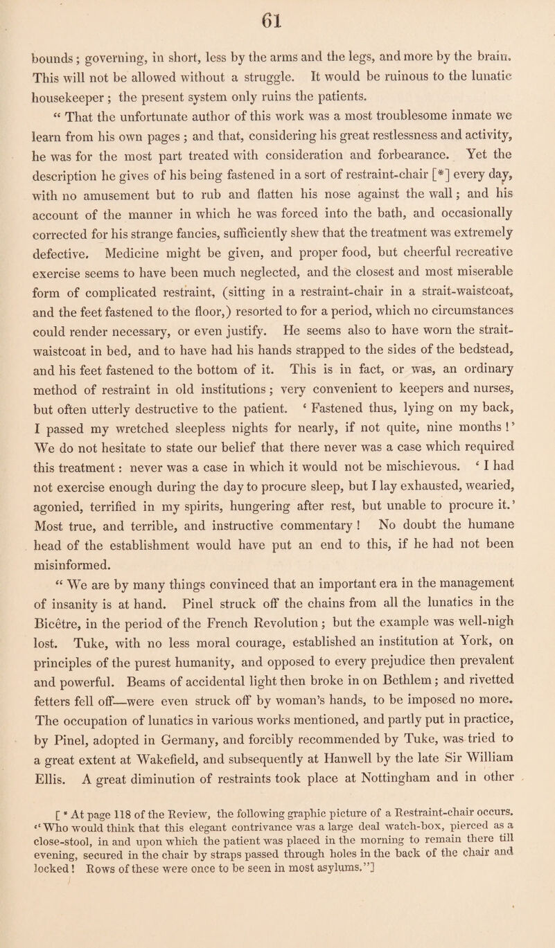 bounds; governing, in short, less by the arms and the legs, and more by the brain. This will not be allowed without a struggle. It would be ruinous to the lunatic housekeeper; the present system only ruins the patients. “ That the unfortunate author of this work was a most troublesome inmate we learn from his own pages ; and that, considering his great restlessness and activity;, he w7as for the most part treated w'ith consideration and forbearance. Yet the description he gives of his being fastened in a sort of restraint-chair [*] every day, with no amusement but to rub and flatten his nose against the wall; and his account of the manner in which he was forced into the bath, and occasionally corrected for his strange fancies, sufficiently shew that the treatment was extremely defective. Medicine might be given, and proper food, but cheerful recreative exercise seems to have been much neglected, and the closest and most miserable form of complicated restraint, (sitting in a restraint-chair in a strait-waistcoat, and the feet fastened to the floor,) resorted to for a period, which no circumstances could render necessary, or even justify. He seems also to have worn the strait- waistcoat in bed, and to have had his hands strapped to the sides of the bedstead, and his feet fastened to the bottom of it. This is in fact, or was, an ordinary method of restraint in old institutions; very convenient to keepers and nurses, but often utterly destructive to the patient. 4 Fastened thus, lying on my back, I passed my wretched sleepless nights for nearly, if not quite, nine months !5 We do not hesitate to state our belief that there never was a case which required this treatment: never was a case in which it would not be mischievous. 4 I had not exercise enough during the day to procure sleep, but I lay exhausted, wearied, agonied, terrified in my spirits, hungering after rest, but unable to procure it.5 Most true, and terrible, and instructive commentary ! No doubt the humane head of the establishment would have put an end to this, if he had not been misinformed. “ We are by many things convinced that an important era in the management of insanity is at hand. Pinel struck off the chains from all the lunatics in the Bicetre, in the period of the French Revolution ; but the example was well-nigh lost. Tuke, with no less moral courage, established an institution at York, on principles of the purest humanity, and opposed to every prejudice then prevalent and powerful. Beams of accidental light then broke in on Bethlem; and rivetted fetters fell off*—were even struck off* by woman’s hands, to be imposed no more. The occupation of lunatics in various works mentioned, and partly put in practice, by Pinel, adopted in Germany, and forcibly recommended by Tuke, was tried to a great extent at Wakefield, and subsequently at Hanwell by the late Sir William Ellis. A great diminution of restraints took place at Nottingham and in other [ * At page 118 of the Review, the following graphic picture of a Restraint-chair occurs. ‘‘Who would think that this elegant contrivance was a large deal watch-box, pierced as a close-stool, in and upon which the patient was placed in the morning to remain there till evening, secured in the chair by straps passed through holes in the back of the chair and locked! Rows of these were once to be seen in most asylums.”]