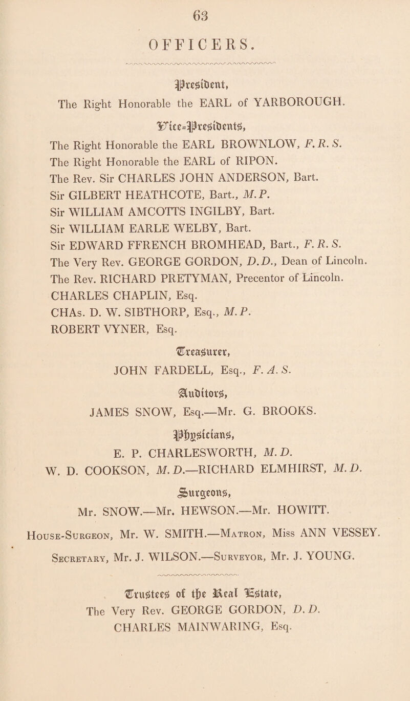 OFFICERS. Pwsttient, The Right Honorable the EARL of YARBOROUGH. 1^tce=I3regtti€nt0, The Right Honorable the EARL BROWNLOW, F. R. S. The Rig’ht Honorable the EARL of RIPON. The Rev. Sir CHARLES JOHN ANDERSON, Bart. Sir GILBERT HEATHCOTE, Bart., M.P. Sir WILLIAM AMCOTTS INGILBY, Bart. Sir WILLIAM EARLE WELBY, Bart. Sir EDWARD FFRENCH BROMHEAD, Bart., F.R.S. The Very Rev. GEORGE GORDON, D.D., Dean of Lincoln. The Rev. RICHARD PRETYMAN, Precentor of Lincoln. CHARLES CHAPLIN, Esq. CHAs. D. W. SIBTHORP, Esq., M.P. ROBERT VYNER, Esq. JOHN FARDELL, Esq., F.A.S. &uUftor$f, JAMES SNOW, Esq.—Mr. G. BROOKS. Pbggtctamh E. P. CHARLESWORTH, M.D. W. D. COOKSON, M.D.—RICHARD ELMHIRST, M.D. burgeons, Mr. SNOW.—-Mr. HEWSON.—Mr. HOWITT. House-Surgeon, Mr. W. SMITH.—Matron, Miss ANN VESSEY. Secretary, Mr. J. WILSON.—Surveyor, Mr. J. YOUNG. of tf)e iical lEgtale, The Very Rev. GEORGE GORDON, D.D. CHARLES MAIN WARING, Esq.