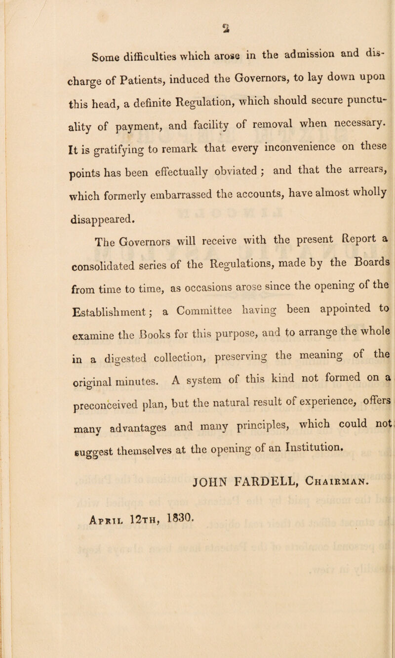 Some difficulties which arose in the admission and dis¬ charge of Patients, induced the Governors, to lay down upon this head, a definite Regulation, which should secure punctu¬ ality of payment, and facility of removal when necessary. It is gratifying to remark that every inconvenience on these points has been effectually obviated ) and that the arrears, which formerly embarrassed the accounts, have almost wholly disappeared. The Governors will receive with the present Report a consolidated series of the Regulations, made by the Boards from time to time, as occasions arose since the opening of the Establishment \ a Committee having been appointed to examine the Books for this purpose, and to arrange the whole in a digested collection, preserving the meaning of the original minutes. A system of this kind not formed on a preconceived plan, but the natural result of experience, offers many advantages and many principles, which could not gugo'cst themselves at the opening of an Institution. JOHN FARDELL, Chairman. April 12th, 1830.