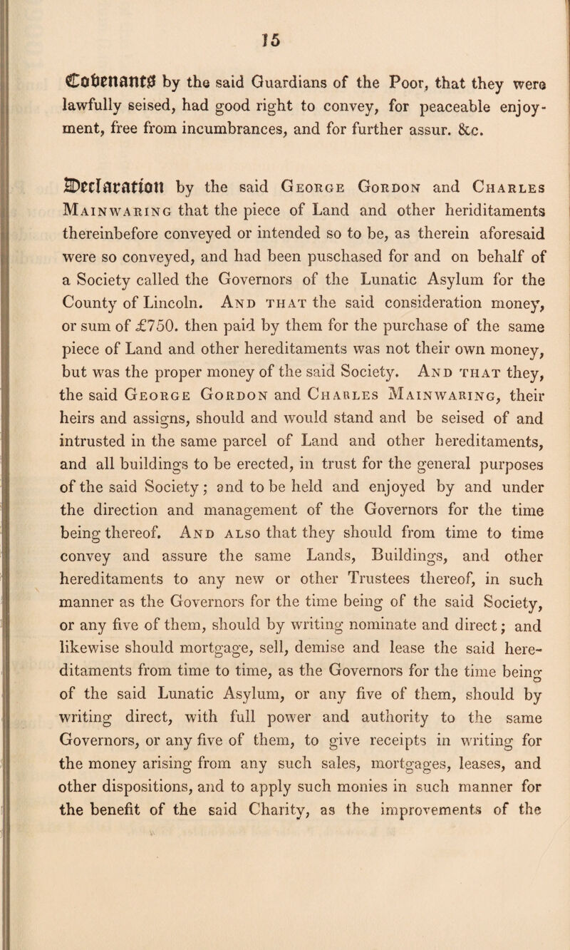 Cofc£nattt$ by the said Guardians of the Poor, that they were lawfully seised, had good right to convey, for peaceable enjoy¬ ment, free from incumbrances, and for further assur. &c. 2D£tl0?attOtt by the said George Gordon and Charles Main waring that the piece of Land and other heriditaments thereinbefore conveyed or intended so to be, as therein aforesaid were so conveyed, and had been puschased for and on behalf of a Society called the Governors of the Lunatic Asylum for the County of Lincoln. And that the said consideration money, or sum of £750. then paid by them for the purchase of the same piece of Land and other hereditaments was not their own money, but was the proper money of the said Society. And that they, the said George Gordon and Charles Mainwaring, then- heirs and assigns, should and would stand and be seised of and intrusted in the same parcel of Land and other hereditaments, and all buildings to be erected, in trust for the general purposes of the said Society; and to be held and enjoyed by and under the direction and management of the Governors for the time being thereof. And also that they should from time to time convey and assure the same Lands, Buildings, and other hereditaments to any new or other Trustees thereof, in such manner as the Governors for the time being of the said Society, or any five of them, should by writing nominate and direct; and likewise should mortgage, sell, demise and lease the said here¬ ditaments from time to time, as the Governors for the time beiim of the said Lunatic Asylum, or any five of them, should by writing direct, with full power and authority to the same Governors, or any five of them, to give receipts in writing for the money arising from any such sales, mortgages, leases, and other dispositions, and to apply such monies in such manner for the benefit of the said Charity, as the improvements of the