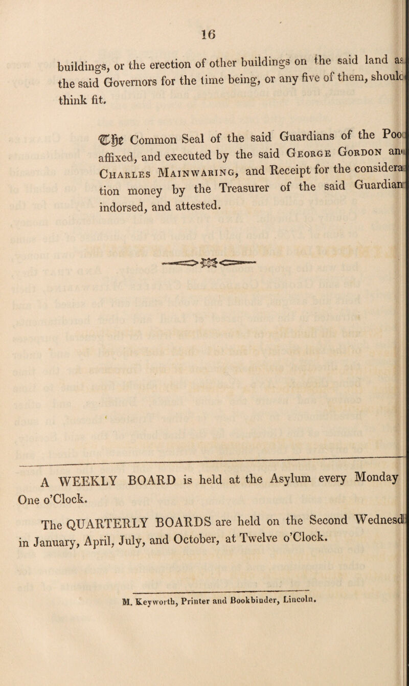 buildings, or the erection of other buildings on the said land a®. the said Governors for the lime being, or any five of them, should think fit. Common Seal of the said Guardians of the Poo affixed, and executed by the said George Gordon an< Charles Mainwaring, and Receipt for the considers tion money by the Treasurer of the said Guardian indorsed, and attested. A WEEKLY BOARD is held at the Asylum every Monday One o’Clock. The QUARTERLY BOARDS are held on the Second Wednesdl in January, April, July, and October, at Twelve o Clock. M„ Keywortb, Printer and Bookbinder, Lincoln.