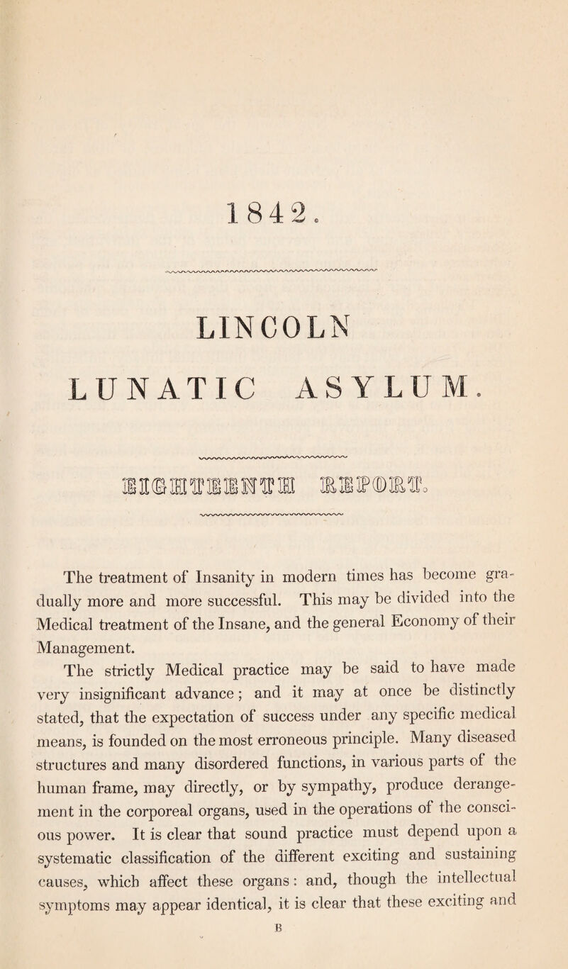 LINCOLN L UNATIC ASYLUI TO TO T£ Jii5 The treatment of Insanity in modem times has become gra¬ dually more and more successful. This may be divided into the Medical treatment of the Insane, and the general Economy of their Management. The strictly Medical practice may be said to have made very insignificant advance; and it may at once be distinctly stated, that the expectation of success under any specific medical means, is founded on the most erroneous principle. Many diseased structures and many disordered functions, in various parts of the human frame, may directly, or by sympathy, produce derange¬ ment in the corporeal organs, used in the operations of the consci¬ ous power. It is clear that sound practice must depend upon a systematic classification of the different exciting and sustaining causes, which affect these organs: and, though the intellectual symptoms may appear identical, it is clear that these exciting and