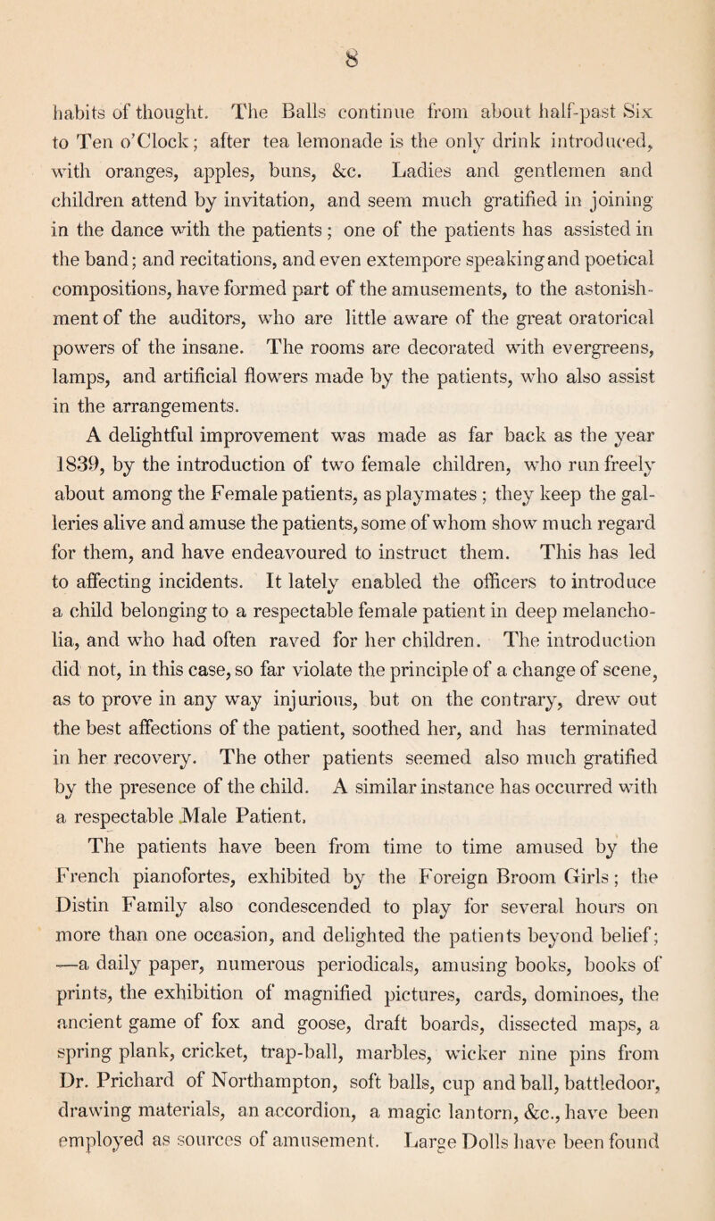 habits of thought. The Balls continue from about half-past Six to Ten o’Clock; after tea lemonade is the only drink introduced;, with oranges, apples, buns, &c. Ladies and gentlemen and children attend by invitation, and seem much gratified in joining in the dance with the patients ; one of the patients has assisted in the band; and recitations, and even extempore speaking and poetical compositions, have formed part of the amusements, to the astonish¬ ment of the auditors, who are little aware of the great oratorical powers of the insane. The rooms are decorated with evergreens, lamps, and artificial flowers made by the patients, who also assist in the arrangements. A delightful improvement was made as far back as the year 1839, by the introduction of two female children, who run freely about among the Female patients, as playmates ; they keep the gal¬ leries alive and amuse the patients, some of whom show much regard for them, and have endeavoured to instruct them. This has led to affecting incidents. It lately enabled the officers to introduce a child belonging to a respectable female patient in deep melancho¬ lia, and who had often raved for her children. The introduction did not, in this case, so far violate the principle of a change of scene? as to prove in any way injurious, but on the contrary, drew out the best affections of the patient, soothed her, and has terminated in her recovery. The other patients seemed also much gratified by the presence of the child. A similar instance has occurred with a respectable Male Patient. The patients have been from time to time amused by the French pianofortes, exhibited by the Foreign Broom Girls; the Distin Family also condescended to play for several hours on more than one occasion, and delighted the patients beyond belief; -—a daily paper, numerous periodicals, amusing books, books of prints, the exhibition of magnified pictures, cards, dominoes, the ancient game of fox and goose, draft boards, dissected maps, a spring plank, cricket, trap-ball, marbles, wicker nine pins from Dr. Prichard of Northampton, soft balls, cup and ball, battledoor, drawing materials, an accordion, a magic lantorn, &c., have been employed as sources of amusement. Large Dolls have been found