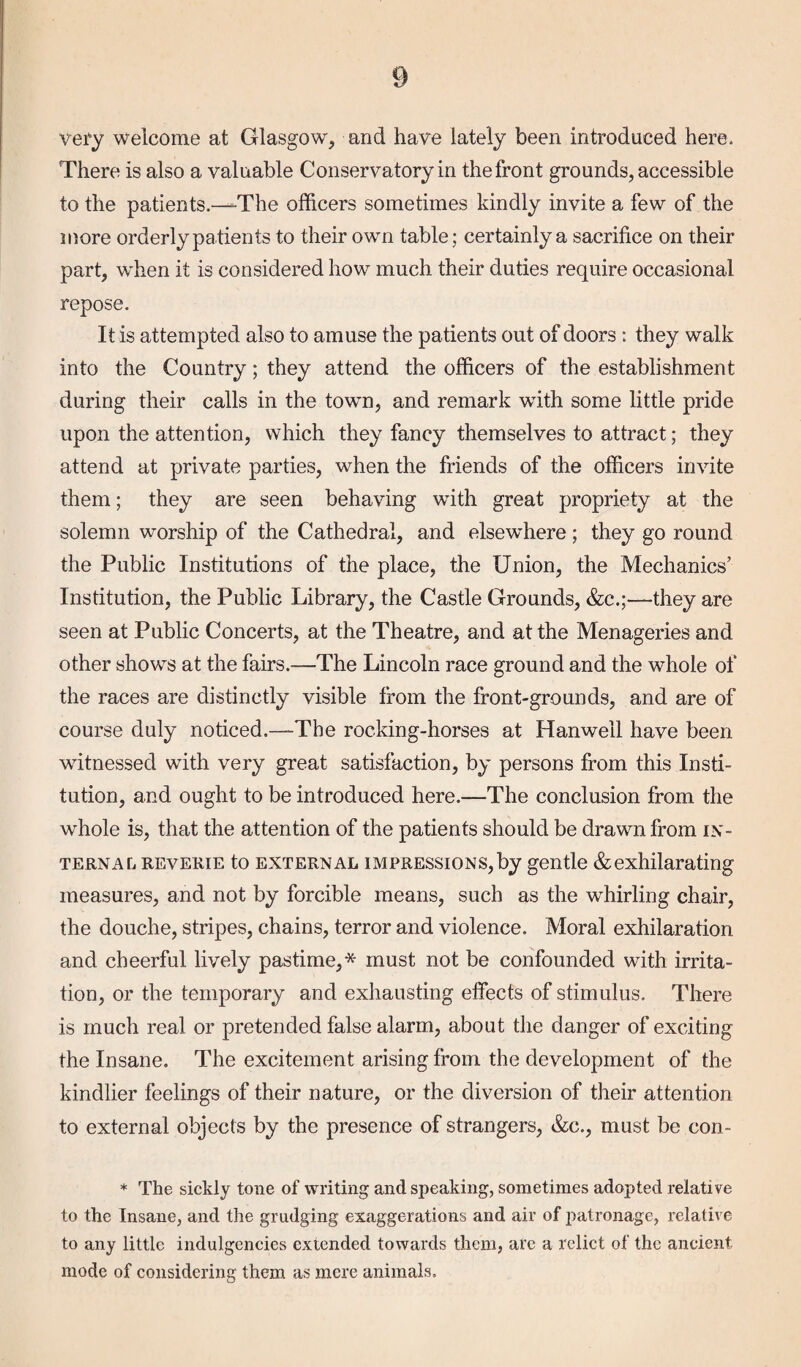 very welcome at Glasgow, and have lately been introduced here. There is also a valuable Conservatory in the front grounds, accessible to the patients.—-The officers sometimes kindly invite a few of the more orderly patients to their own table; certainly a sacrifice on their part, when it is considered how much their duties require occasional repose. It is attempted also to amuse the patients out of doors : they walk into the Country; they attend the officers of the establishment during their calls in the towm, and remark wfith some little pride upon the attention, which they fancy themselves to attract; they attend at private parties, when the friends of the officers invite them; they are seen behaving wfith great propriety at the solemn worship of the Cathedral, and elsewffiere; they go round the Public Institutions of the place, the Union, the Mechanics’ Institution, the Public Library, the Castle Grounds, &c.;—they are seen at Public Concerts, at the Theatre, and at the Menageries and other shows at the fairs.—The Lincoln race ground and the whole of the races are distinctly visible from the front-grounds, and are of course duly noticed.—The rocking-horses at Hanweil have been witnessed with very great satisfaction, by persons from this Insti¬ tution, and ought to be introduced here.—The conclusion from the whole is, that the attention of the patients should be drawn from in¬ terna l reverie to external impressions,by gentle &exhilarating measures, and not by forcible means, such as the whirling chair, the douche, stripes, chains, terror and violence. Moral exhilaration and cheerful lively pastime,* must not be confounded with irrita¬ tion, or the temporary and exhausting effects of stimulus. There is much real or pretended false alarm, about the danger of exciting the Insane. The excitement arising from the development of the kindlier feelings of their nature, or the diversion of their attention to external objects by the presence of strangers, &c., must be con- * The sickly tone of writing and speaking, sometimes adopted relative to the Insane, and the grudging exaggerations and air of 2>atronage, relative to any little indulgencies extended towards them, are a relict of the ancient mode of considering them as mere animals.