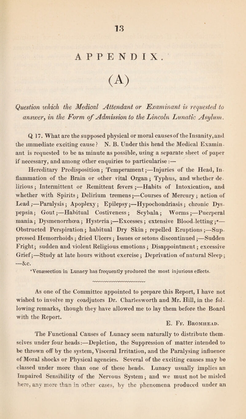 A P P E N D I X . (A) Question which the Medical Attendant or Examinant is requested to answer, in the Form of Admission to the Lincoln Lunatic Asylum. Q 17. What are the supposed physical or moral causes of the Insanity, and the immediate exciting cause? N. B. Under this head the Medical Examin¬ ant is requested to be as minute as possible, using a separate sheet of paper if necessary, and among other enquiries to particularise:— Hereditary Predisposition; Temperament;—Injuries of the Head, In flammation of the Brain or other vital Organ; Typhus, and whether de¬ lirious ; Intermittent or Remittent fevers ;—Habits of Intoxication, and whether with Spirits ; Delirium tremens;—Courses of Mercury ; action of Lead,-—Paralysis; Apoplexy; Epilepsy;—Hypochondriasis; chronic Dys¬ pepsia; Gout;—Habitual Costiveness; Scybala; Worms;—Puerperal mania; Dysmenorrhoea; Hysteria;—Excesses ; extensive Blood-letting ;*— Obstructed Perspiration; habitual Dry Skin; repelled Eruptions;—Sup¬ pressed Hemorrhoids; dried Ulcers; Issues or setons discontinued;—Sudden Fright; sudden and violent Religious emotions ; Disappointment; excessive Grief;—Study at late hours without exercise; Deprivation of natural Sleep; •—&c. *Yensesection in Lunacy has frequently produced the most injurious effects. As one of the Committee appointed to prepare this Report, I have not wished to involve my coadjutors Dr. Charlesworth and Mr. Hill, in the fol¬ lowing remarks, though they have allowed me to lay them before the Board with the Report. E. 1-Y. Bromhead. The Functional Causes of Lunacy seem naturally to distribute them¬ selves under four heads:—Depletion, the Suppression of matter intended to be thrown off by the system, Visceral Irritation, and the Paralysing influence of Moral shocks or Physical agencies. Several of the exciting causes may be classed under more than one of these heads. Lunacy usually implies an Impaired Sensibility of the Nervous System; and we must not be misled here, any more than in other cases, by the phenomena produced under an