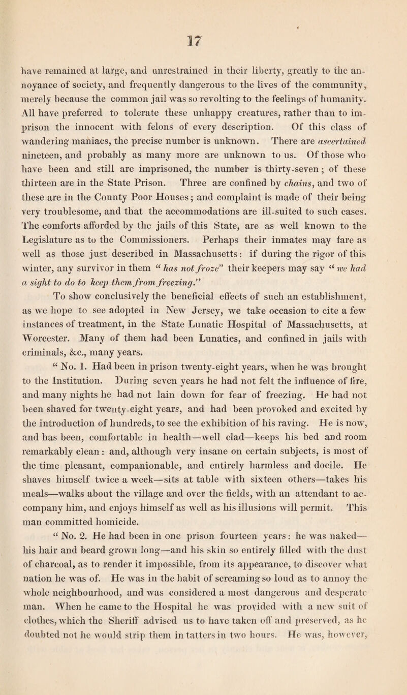 have remained at large, and unrestrained in their liberty, greatly to the an¬ noyance of society, and frequently dangerous to the lives of the community, merely because the common jail was so revolting to the feelings of humanity. All have preferred to tolerate these unhappy creatures, rather than to im¬ prison the innocent with felons of every description. Of this class of wandering maniacs, the precise number is unknown. There are ascertained nineteen, and probably as many more are unknown to us. Of those who have been and still are imprisoned, the number is thirty-seven; of these thirteen are in the State Prison. Three are confined by chains, and two of these are in the County Poor Houses; and complaint is made of their being very troublesome, and that the accommodations are ill-suited to such cases. The comforts afforded by the jails of this State, are as well known to the Legislature as to the Commissioners. Perhaps their inmates may fare as well as those just described in Massachusetts: if during the rigor of this winter, any survivor in them “ has not froze' their keepers may say “ we had a sight to do to keep them from freezing.” To show conclusively the beneficial effects of such an establishment, as we hope to see adopted in New Jersey, we take occasion to cite a few instances of treatment, in the State Lunatic Hospital of Massachusetts, at Worcester. Many of them had been Lunatics, and confined in jails with criminals, &c., many years. “ No. 1. Had been in prison twenty-eight years, when he was brought to the Institution. During seven years he had not felt the influence of fire, and many nights he had not lain down for fear of freezing. He had not been shaved for twenty-eight years, and had been provoked and excited by the introduction of hundreds, to see the exhibition of his raving. He is now, and has been, comfortable in health—well clad—keeps his bed and room remarkably clean : and, although very insane on certain subjects, is most of the time pleasant, companionable, and entirely harmless and docile. He shaves himself twice a week—sits at table with sixteen others—takes his meals—walks about the village and over the fields, with an attendant to ac¬ company him, and enjoys himself as well as his illusions will permit. This man committed homicide. “ No. 2. He had been in one prison fourteen years: he was naked— his hair and beard grown long—and his skin so entirely filled with the dust of charcoal, as to render it impossible, from its appearance, to discover what nation he was of. He was in the habit of screaming so loud as to annoy the whole neighbourhood, and was considered a most dangerous and desperate man. When he came to the Hospital he was provided with a new suit of clothes, which the Sheriff advised us to have taken off and preserved, as ho doubted not lie would strip them in tatters in two hours. He was, however,