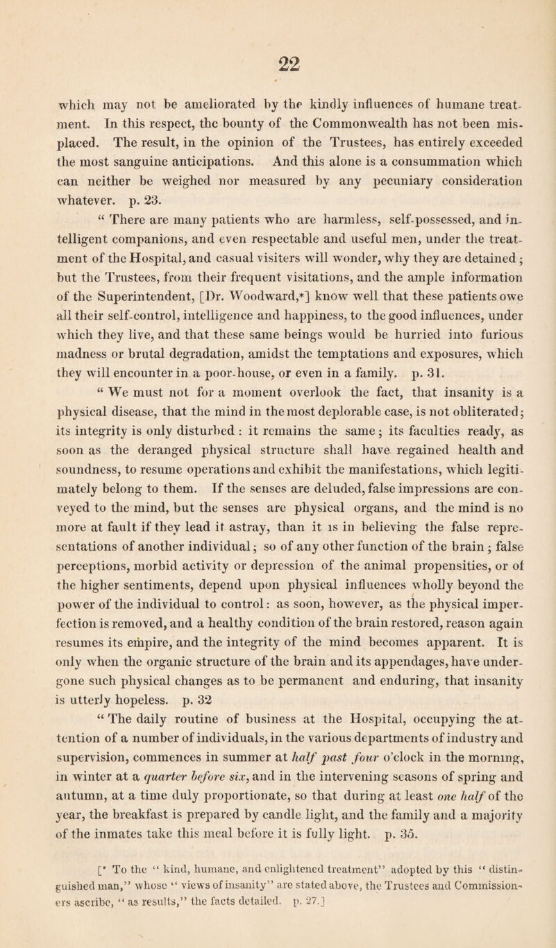 which may not he ameliorated by the kindly influences of humane treat¬ ment. In this respect, the bounty of the Commonwealth has not been mis¬ placed. The result, in the opinion of the Trustees, has entirely exceeded the most sanguine anticipations. And this alone is a consummation which can neither be weighed nor measured by any pecuniary consideration whatever, p. 23. “ There are many patients who are harmless, self-possessed, and in¬ telligent companions, and even respectable and useful men, under the treat¬ ment of the Hospital, and casual visiters will wonder, why they are detained ; but the Trustees, from their frequent visitations, and the ample information of the Superintendent, [Dr. Woodward,*] know well that these patients owe all their self-control, intelligence and happiness, to the good influences, under which they live, and that these same beings would be hurried into furious madness or brutal degradation, amidst the temptations and exposures, which they will encounter in a poor-house, or even in a family, p. 31. “We must not for a moment overlook the fact, that insanity is a physical disease, that the mind in the most deplorable case, is not obliterated; its integrity is only disturbed : it remains the same; its faculties ready, as soon as the deranged physical structure shall have regained health and soundness, to resume operations and exhibit the manifestations, which legiti¬ mately belong to them. If the senses are deluded, false impressions are con¬ veyed to the mind, but the senses are physical organs, and the mind is no more at fault if they lead it astray, than it is in believing the false repre¬ sentations of another individual; so of any other function of the brain; false perceptions, morbid activity or depression of the animal propensities, or of the higher sentiments, depend upon physical influences wholly beyond the power of the individual to control: as soon, however, as the physical imper¬ fection is removed, and a healthy condition of the brain restored, reason again resumes its empire, and the integrity of the mind becomes apparent. It is only when the organic structure of the brain and its appendages, have under¬ gone such physical changes as to be permanent and enduring, that insanity is utterly hopeless, p. 32 “ The daily routine of business at the Hospital, occupying the at¬ tention of a number of individuals, in the various departments of industry and supervision, commences in summer at half past four o’clock in the morning, in winter at a quarter before six, and in the intervening seasons of spring and autumn, at a time duly proportionate, so that during at least one half of the year, the breakfast is prepared by candle light, and the family and a majority of the inmates take this meal before it is fully light, p. 35. [* To the “ kind, humane, and enlightened treatment” adopted by this “ distin¬ guished man,” whose “ views of insanity” are stated above, the Trustees and Commission¬ ers ascribe, “ as results,” the facts detailed, p. 27.]
