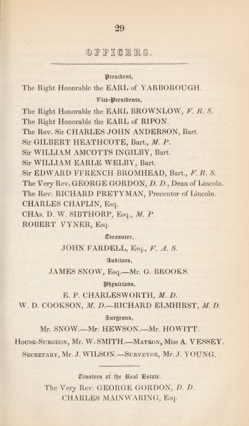 / Rrestlmtt, The Right Honorable the EARL of YARBOROUGH. The Right Honorable the EARL BROWNLOW, F. R, S. The Right Honorable the EARL of RIPON. The Rev. Sir CHARLES JOHN ANDERSON, Bart. Sir GILBERT HEATHCOTE, Bart., M. P. Sir WILLIAM AMCOTTS INGILBY, Bart. Sir WILLIAM EARLE WELBY, Bart. Sir EDWARD FFRENCH BROMHEAD, Bart., F.R. S. The Very Rev. GEORGE GORDON, D. D., Dean of Lincoln. The Rev. RICHARD PRETYMAN, Precentor of Lincoln. CHARLES CHAPLIN, Esq. CHAs. D. W. SIBTHORP, Esq., M. P ROBERT VYNER, Esq. ©reasttm, JOHN FARDELL, Esq., F. A. S. Mutators, JAMES SNOW, Esq.—Mr. G, BROOKS. ^ijgstriaits, E. P. CHARLESWORTH, M. D. W. D. COOKSON, M. D.—RICHARD ELMHIRST, M. D burgeons, Mr. SNOW.—Mr. HEWSON.—Mr. HOWITT. House-Surgeon, Mr. W. SMITH.—Matron, Miss A. VESSEY, Secretary, Mr. J. WILSON.—Surveyor, Mr. J. YOUNG. trustees of tlje Real Estate. The Very Rev. GEORGE GORDON, D. D CHARLES MAINWARING, Esq.