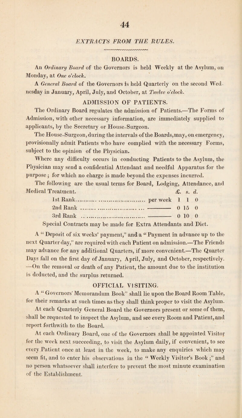 EXTRACTS FROM THE RULES. BOARDS. An Ordinary Board of the Governors is held Weekly at the Asylum, on Monday, at One o'clock. A General Board of the Governors is held Quarterly on the second Wed¬ nesday in January, April, July, and October, at Twelve o'clock. ADMISSION OF PATIENTS. The Ordinary Board regulates the admission of Patients.—The Forms of Admission, with other necessary information, are immediately supplied to apjdicants, by the Secretary or House-Surgeon. The House-Surgeon, during the intervals of the Boards,may, on emergency, provisionally admit Patients who have complied with the necessary Forms, subject to the opinion of the Physician. Where any difficulty occurs in conducting Patients to the Asylum, the Physician may send a confidential Attendant and needful Apparatus for the purpose • for which no charge is made beyond the expenses incurred. The following are the usual terms for Board, Lodging, Attendance, and Medical Treatment. £. s. d. 1st Rank. per week 110 2nd Rank . . 0 15 0 3rd Rank ..... . 0 10 0 Special Contracts may be made for Extra Attendants and Diet. A “ Deposit of six weeks’ payment,” and a “ Payment in advance up to the next Quarter day,” are required with each Patient on admission.—The Friends may advance for any additional Quarters, if more convenient.—The Quarter Days fall on the first day of January, April, July, and October, respectively. —On the removal or death of any Patient, the amount due to the institution is deducted, and the surplus returned. OFFICIAL VISITING. A “ Governors’ Memorandum Book” shall lie upon the Board Room Table, for their remarks at such times as they shall think proper to visit the Asylum. At each Quarterly General Board the Governors present or some of them, shall be requested to inspect the Asylum, and see every Room and Patient, and report forthwith to the Board. At each Ordinary Board, one of the Governors shall be appointed Visitor for the week next succeeding, to visit the Asylum daily, if convenient, to see every Patient once at least in the week, to make any enquiries which may seem fit, and to enter his observations in the “ Weekly Visitor’s Book and no person whatsoever shall interfere to prevent the most minute examination of the Establishment.
