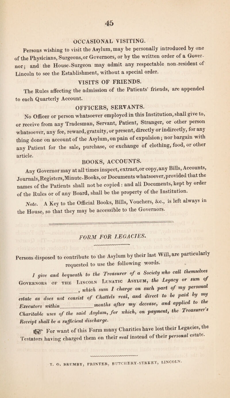 OCCASIONAL VISITING. Persons wishing to visit the Asylum, may be personally introduced by one of the Physicians, Surgeons,or Governors, or by the written order ol a Gover¬ nor 5 and the House-Surgeon may admit any respectable non-resident of Lincoln to see the Establishment, without a special order. VISITS OF FRIENDS. The Rules affecting the admission of the Patients’ friends, are appended to each Quarterly Account. OFFICERS, SERVANTS. No Officer or person whatsoever employed in this Institution, shall give to, or receive from any Tradesman, Servant, Patient, Stranger, or other person whatsoever, any fee, reward, gratuity, or present, directly or indirectly, for any thing done on account of the Asylum, on pain of expulsion; nor bargain with any Patient for the sale, purchase, or exchange of clothing, food, or other article. BOOKS, ACCOUNTS. Any Governor may at all times inspect, extractor copy,any Bills, Accounts, Journals,Registers,Minute-Books, or Documents whatsoever,provided that the names of the Patients shall not be copied : and all Documents, kept by order of the Rules or of any Board, shall be the property of the Institution. Note. A Key to the Official Books, Bills, Vouchers, &c., is left always in the House, so that they may be accessible to the Governors. FORM FOR LEGACIES. Persons disposed to contribute to the Asylum by their last Will, are particularly requested to use the following words. 1 give and bequeath to the Treasurer of a Society who call themselves Governors of the Lincoln Lunatic Asylum, the Legacy or mm of _f which sum I charge on such part of my persona estate as doesnF^sist of Chattels real, and direct to be paid by my Executors within_months after my decease, and applied to the Charitable uses of the said Asylum, for which, on payment, the Treasurer s Receipt shall he a sufficient discharge. ^ For want of this Form many Charities have lost their Legacies, the Testators having charged them on their real instead of their personal estate. T. O. BRUMBY, FRINTER, BUTCHERY-STREET, LINCOLN.