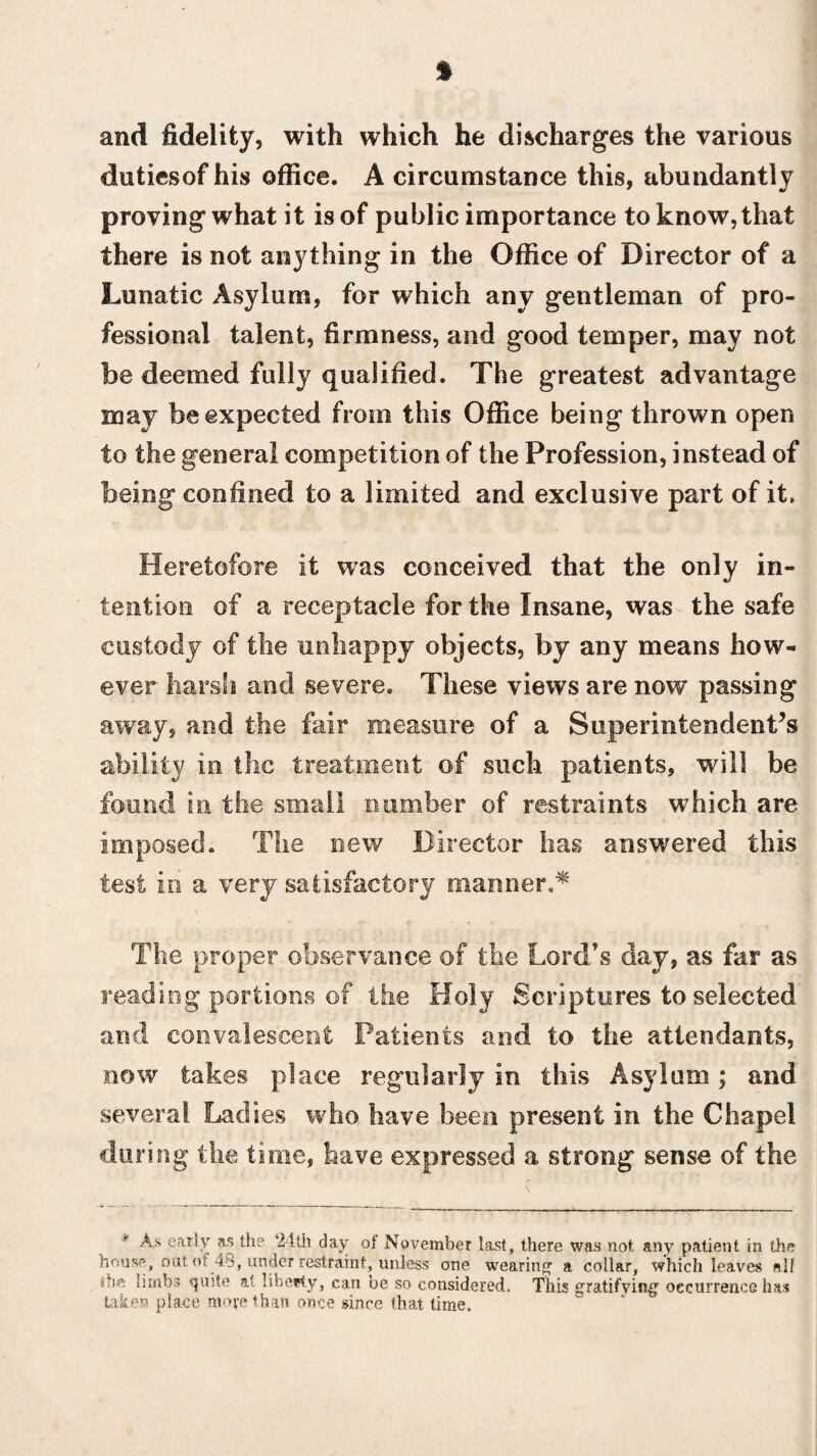 1 and fidelity, with which he discharges the various dutiesof his office. A circumstance this, abundantly proving what it is of public importance to know, that there is not anything in the Office of Director of a Lunatic Asylum, for which any gentleman of pro¬ fessional talent, firmness, and good temper, may not be deemed fully qualified. The greatest advantage may be expected from this Office being thrown open to the general competition of the Profession, instead of being confined to a limited and exclusive part of it. Heretofore it was conceived that the only in¬ tention of a receptacle forth© Insane, was the safe custody of the unhappy objects, by any means how¬ ever harsh and severe. These views are now passing away, and the fair measure of a Superintendent’s ability in the treatment of such patients, will be found in the small number of restraints which are imposed. The new Director lias answered this test in a very satisfactory manner,* The proper observance of the Lord’s day, as far as reading portions of the Holy Scriptures to selected and convalescent Patients and to the attendants, now takes place regularly in this Asylum; and several Ladies who have been present in the Chapel during the time, have expressed a strong sense of the * As early as the 24th day of November last, there was not any patient in the house, out of 48, undeT restraint, unless one wearing a collar, which leaves all the limbs quite a< liberty, can be so considered. This gratifying occurrence has taken place more than once since that time.