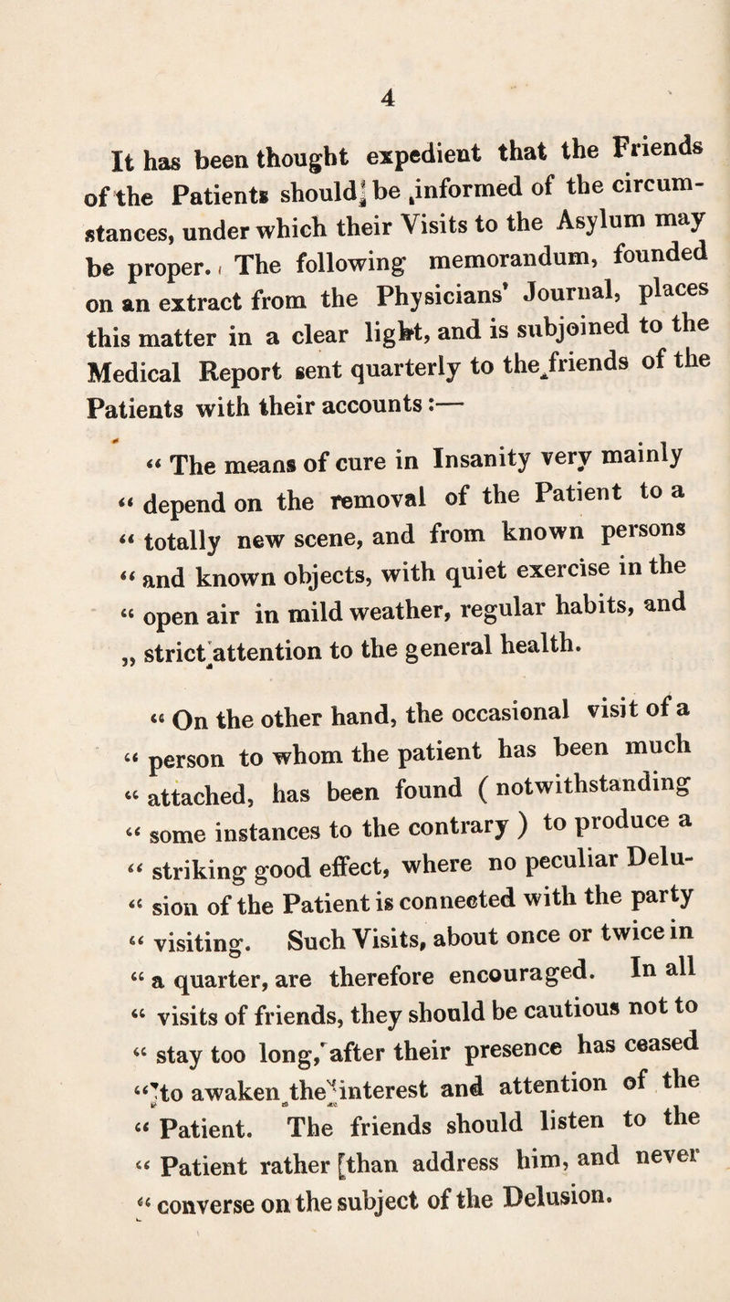 It has been thought expedient that the Friends of the Patients should] be .informed of the circum¬ stances, under which their Visits to the Asylum may be proper, i The following memorandum, founded on an extract from the Physicians’ Journal, places this matter in a clear light, and is subjoined to the Medical Report sent quarterly to the/riends of the Patients with their accounts « The means of cure in Insanity very mainly “ depend on the removal of the Patient to a “ totally new scene, and from known persons “ and known objects, with quiet exercise in the « open air in mild weather, regular habits, and „ strickattention to the general health. « On the other hand, the occasional visit of a “ person to whom the patient has been much “ attached, has been found (notwithstanding “ some instances to the contrary ) to produce a “ striking good effect, where no peculiar Delu- « sion of the Patient is connected with the party “ visiting. Such Visits, about once or twice in “ a quarter, are therefore encouraged. In all « visits of friends, they should be cautious not to “ stay too long/after their presence has ceased “’to awaken the1 interest and attention of the “ Patient. The friends should listen to the u Patient rather [than address him, and nevei « converse on the subject of the Delusion.