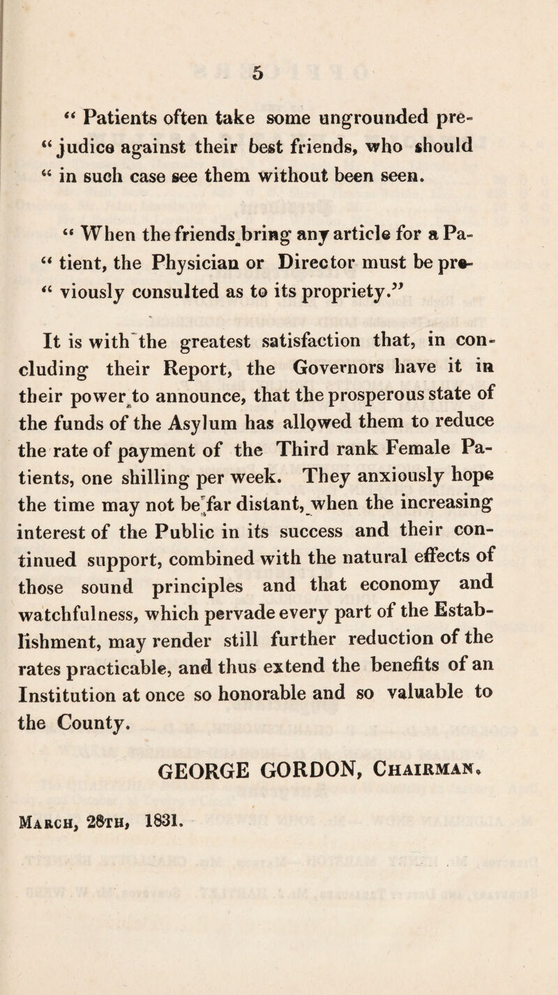 “ Patients often take some ungrounded pre¬ judice against their best friends, who should “ in such case see them without been seen. te When the friendsbring any article for a Pa» “ tient, the Physician or Director must bepre- “ viously consulted as to its propriety/1 It is with the greatest satisfaction that, in con¬ cluding their Report, the Governors have it in their power to announce, that the prosperous state of the funds of the Asylum has allowed them to reduce the rate of payment of the Third rank Female Pa¬ tients, one shilling per week. They anxiously hope the time may not be far distant, when the increasing interest of the Public in its success and their con¬ tinued support, combined with the natural effects of those sound principles and that economy and watchfulness, which pervade every part of the Estab¬ lishment, may render still further reduction of the rates practicable, and thus extend the benefits of an Institution at once so honorable and so valuable to the County. GEORGE GORDON, Chairman, March, 28th, 1831.