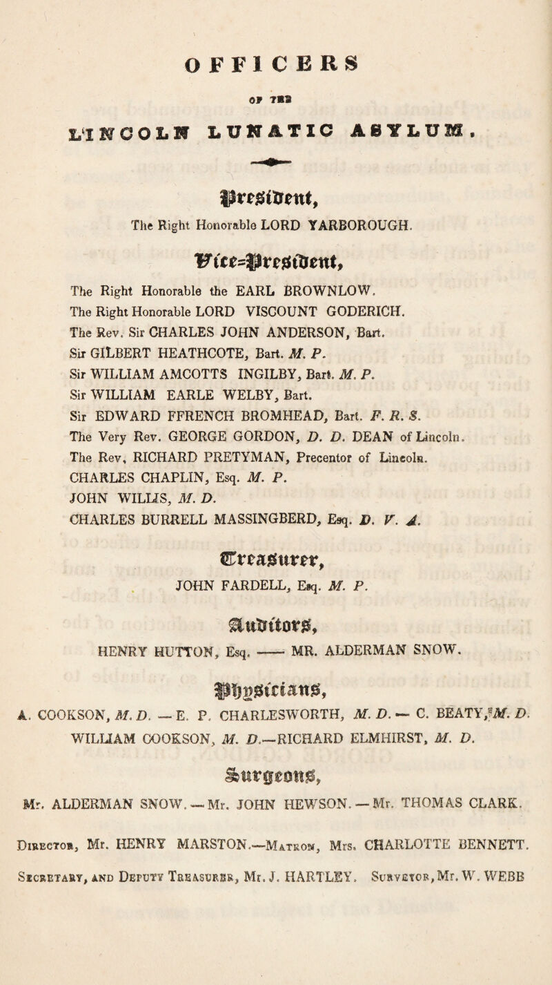 OFFICERS 09 7B2 MNCOLH LUNATIC ASYLUM* t$re£(trent, The Right Honorable LORD YARBOROUGH. The Right Honorable the EARL BROWNLOW, The Right Honorable LORD VISCOUNT GODERICH. The Rev. Sir CHARLES JOHN ANDERSON, Bart. Sir GILBERT HEATHCOTE, Bart. M. P. Sir WILLIAM AMCOTTS INGILBY, Bart. M. P. Sir WILLIAM EARLE WELBY, Bart. Sir EDWARD FFRENCH BROMHEAD, Bart. F. R. S. The Very Rev. GEORGE GORDON, D. D. DEAN of Lincoln. The Rev, RICHARD PRETYMAN, Precentor of Lincoln. CHARLES CHAPLIN, Esq. M. P. JOHN WILLIS, M. D. CHARLES BURRELL MASSINGBERD, Esq. D. V. A. ^Treasurer, JOHN FARDELL, E«q. M. P. &tttrttov)S, HENRY HUTTON, Esq. - MR. ALDERMAN SNOW. IPfjgiSiciattg, A. COOKSON, M. D. — E. P. CHARLESWORTH, C. BEATYtW.D. WILLIAM COOKSON, M. I?.—RICHARD ELMHIRST, M. D. burgeons, Mr. ALDERMAN SNOW. — Mr. JOHN HEWSON. — Mr. THOMAS CLARK,. Director, Mr. HENRY MARSTON.—Matron, Mrs, CHARLOTTE BENNETT. Secretary, and Deputy Treasures, Mr. J. HARTLEY. Surveyor,Mr. W. WEBB