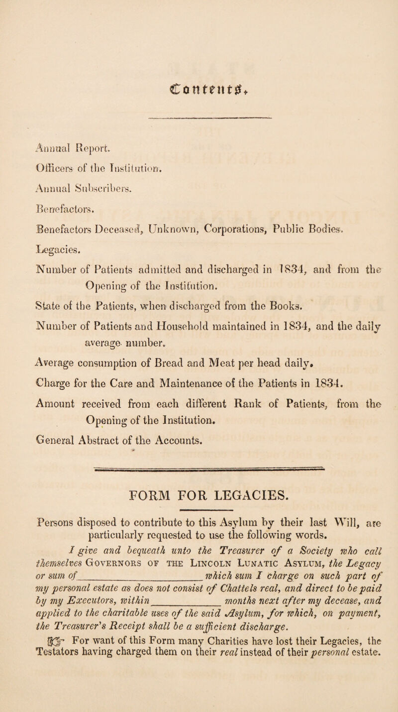 Contents Annual Report. Officers of the Institution. Annual S ubscribers. Benefactors. Benefactors Deceased* Unknown, Corporations, Public Bodies. Legacies. Number of Patients admitted and discharged in 1834, and from the Opening of the Institution. State of the Patients, when discharged from the Books. Number of Patients and Household maintained in 1834, and the daily average number. Average consumption of Bread and Meat per head daily. Charge for the Care and Maintenance of the Patients in 1834. Amount received from each different Rank of Patients, from the Opening of the Institution. General Abstract of the Accounts. FORM FOR LEGACIES. Persons disposed to contribute to this Asylum by their last Will, are particularly requested to use the following words. I give and bequeath unto the Treasurer of a Society who call themselves Governors of the Lincoln Lunatic Asylum, the Legacy or sum of _which sum I charge on such part of my personal estate as does not consist of Chattels real, and direct to be paid by my Executors, within_months next after my decease, and applied to the charitable uses of the said Jlsylum, for which, on payment, the Treasurer's Receipt shall be a sufficient discharge. (JjT For want of this Form many Charities have lost their Legacies, the Testators having charged them on their real instead of their personal estate.