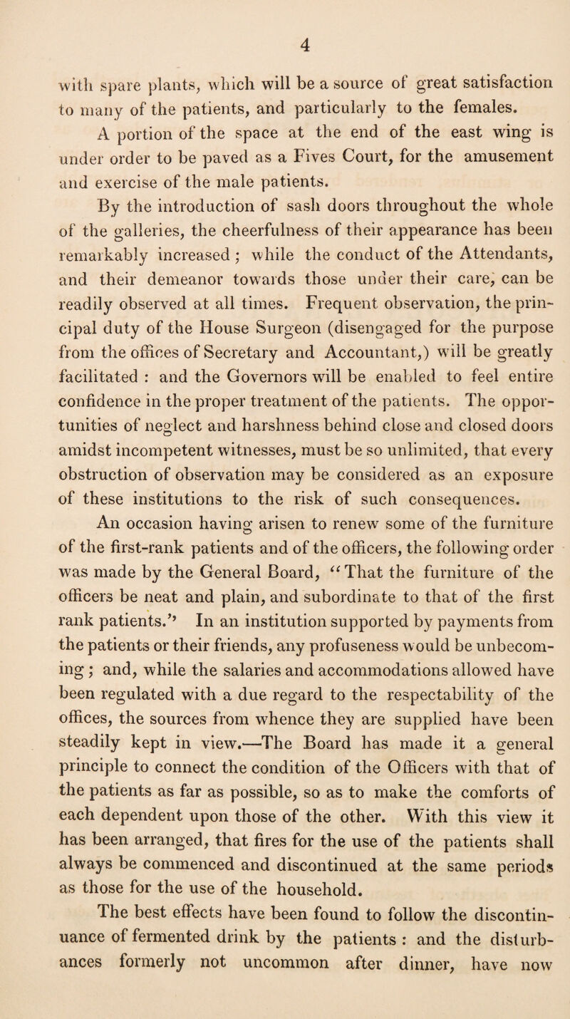 with spare plants, which will be a source of great satisfaction to many of the patients, and particularly to the females. A portion of the space at the end of the east wing is under order to be paved as a Fives Court, for the amusement and exercise of the male patients. By the introduction of sash doors throughout the whole of the galleries, the cheerfulness of their appearance has been remarkably increased ; while the conduct of the Attendants, and their demeanor towards those under their care, can be readily observed at all times. Frequent observation, the prin¬ cipal duty of the House Surgeon (disengaged for the purpose from the offices of Secretary and Accountant,) will be greatly facilitated : and the Governors will be enabled to feel entire confidence in the proper treatment of the patients. The oppor¬ tunities of neglect and harshness behind close and closed doors amidst incompetent witnesses, must be so unlimited, that every obstruction of observation may be considered as an exposure of these institutions to the risk of such consequences. An occasion having arisen to renew some of the furniture of the first-rank patients and of the officers, the following order was made by the General Board, u That the furniture of the officers be neat and plain, and subordinate to that of the first rank patients.’’ In an institution supported by payments from the patients or their friends, any profuseness would be unbecom¬ ing ; and, while the salaries and accommodations allowed have been regulated with a due regard to the respectability of the offices, the sources from whence they are supplied have been steadily kept in view.—The Board has made it a general principle to connect the condition of the Officers with that of the patients as far as possible, so as to make the comforts of each dependent upon those of the other. With this view it has been arranged, that fires for the use of the patients shall always be commenced and discontinued at the same periods as those for the use of the household. The best effects have been found to follow the discontin¬ uance of fermented drink by the patients : and the disturb¬ ances formerly not uncommon after dinner, have now
