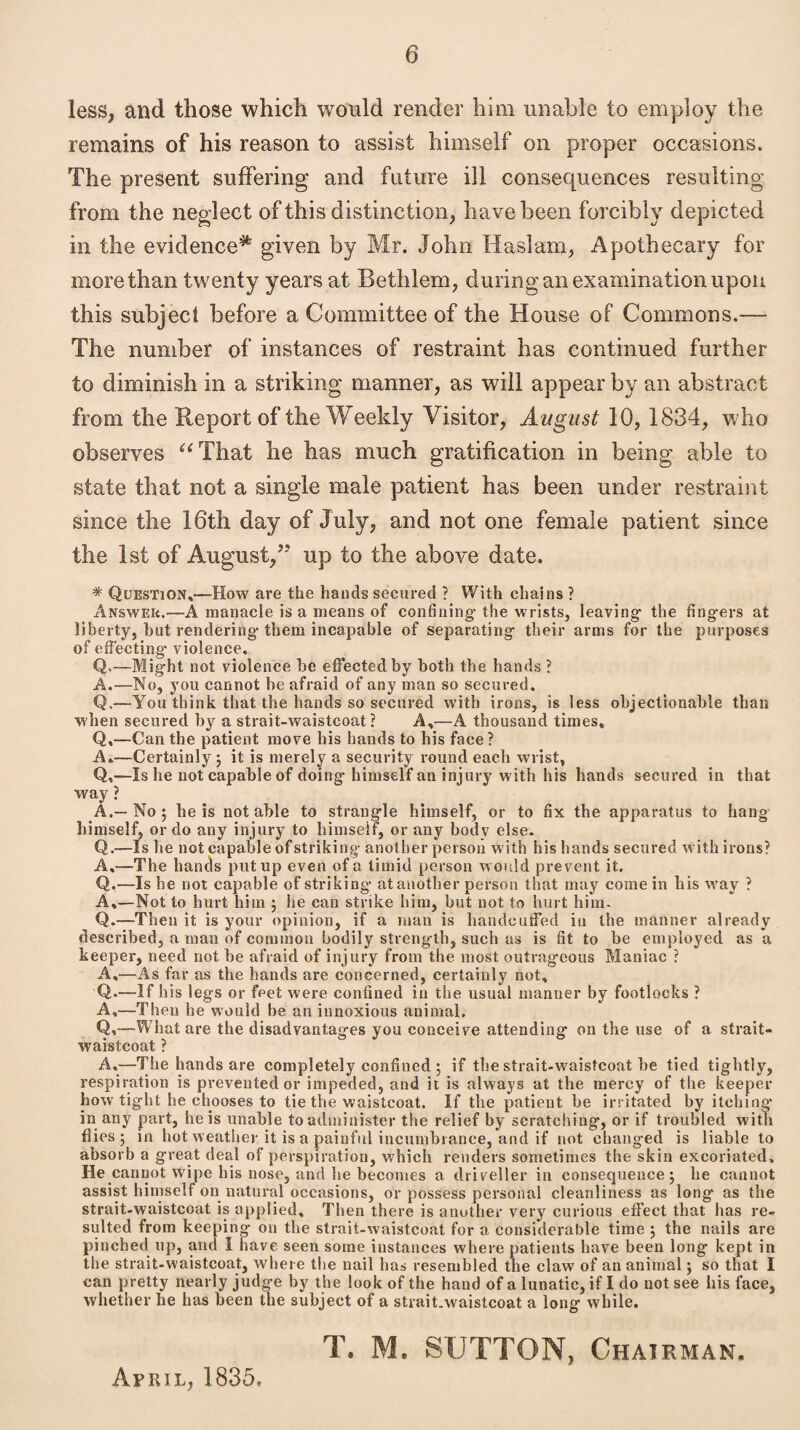 less, and those which would render him unable to employ the remains of his reason to assist himself on proper occasions. The present suffering and future ill consequences resulting from the neglect of this distinction, have been forcibly depicted in the evidence^ given by Mr. John Has!am, Apothecary for more than twenty years at Bethlem, during an examination upon this subject before a Committee of the House of Commons.— The number of instances of restraint has continued further to diminish in a striking manner, as will appear by an abstract from the Report of the Weekly Visitor, August 10, 1834, who observes “That he has much gratification in being able to state that not a single male patient has been under restraint since the 16th day of July, and not one female patient since the 1st of August,up to the above date. * Question.—How are the hands secured ? With chains ? Answer.—A manacle is a means of confining-the wrists, leaving- the fing-ers at liberty, hut rendering-them incapable of separating- their arms for the purposes of effecting* violence. Q.—Might not violence he effected by both the hands ? A.—No, you cannot he afraid of any man so secured. Q.—You think that the hands so secured with irons, is less objectionable than when secured by a strait-waistcoat? A,—A thousand times. Q,—Can the patient move his hands to his face? A.—Certainly 3 it is merely a security round each wrist, Q,—Is he not capable of doing- himself an injury with his hands secured in that way ? A.—No 5 he is notable to strangle himself, or to fix the apparatus to hang himself, or do any injury to himself, or any body else. Q.—Is he not capable of striking- another person With his hands secured with irons? A,—The hands put up even of a timid person would prevent it. Q.—Is he not capable of striking- at another person that may come in his way ? A.—Not to hurt him 3 he can strike him, but not to hurt him. Q.—Then it is your opinion, if a man is handcuffed in the manner already described, a man of common bodily streng-th, such as is fit to he employed as a keeper, need not he afraid of injury from the most outrageous Maniac ? A,—As far as the hands are concerned, certainly not. Q.—If his legs or feet were confined in the usual manner by footlocks ? A,—Then he would be an innoxious animal. Q,—What are the disadvantages you conceive attending on the use of a strait- waistcoat ? A,—The hands are completely confined 3 if the strait-waistcoat he tied tightly, respiration is prevented or impeded, and it is always at the mercy of the keeper how tight he chooses to tie the waistcoat. If the patient be irritated by itching* in any part, he is unable to administer the relief by scratching, or if troubled with flies 3 in hot weather it is a painful incumbrance, and if not changed is liable to absorb a great deal of perspiration, which renders sometimes the skin excoriated. He cannot wipe his nose, and he becomes a driveller in consequence 3 he cannot assist himself on natural occasions, or possess personal cleanliness as long as the strait-waistcoat is applied. Then there is another very curious effect that has re¬ sulted from keeping on the strait-waistcoat for a considerable time 3 the nails are pinched up, and I have seen some instances where patients have been long kept in the strait-waistcoat, where the nail has resembled the claw of an animal j so that I can pretty nearly judge by the look of the hand of a lunatic, if I do not see his face, whether he has been the subject of a strait.waistcoat a long while. T. ML SUTTON, Chairman. April, 1835.