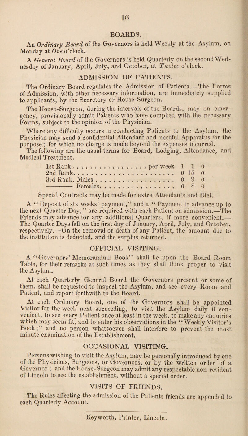 BOARDS, An Ordinary Board of the Governors is held Weekly at the Asylum, on Monday at One o’clock, A General Board of the Governors is held Quarterly on the second Wed¬ nesday of January, April, July, and October, at Twelve o’clock. ADMISSION OF PATIENTS, The Ordinary Board regulates the Admission of Patients.—The Forms of Admission, with other necessary information, are immediately supplied to applicants, by the Secretary or House-Surgeon, The House-Surgeon, during the intervals of the Boards, may on emer¬ gency, provisionally admit Patients who have complied with the necessary Forms, subject to the opinion of the Physician. Where any difficulty occurs in conducting Patients to the Asylum, the Physician may send a confidential Attendant and needful Apparatus for the purpose; for which no charge is made beyond the expenses incurred. The following are the usual terms for Board, Lodging, Attendance, and Medical Treatment. 1st Rank..per week 1 1 0 2nd Rank. 0 15 0 3rd Rank, Males. 0 9 0 -Females.. 0 8 0 Special Contracts maybe made for extra Attendants and Diet. A “ Deposit of six weeks’ payment,” and a “ Payment in advance up to the next Quarter Day,” are required with each Patient on admission.—The Friends may advance for any additional Quarters, if more convenient.—• The Quarter Days fall on the first day of January, April, July, and October, respectively.—On the removal or death of any Patient, the amount due to the institution is deducted, and the surplus returned. OFFICIAL VISITING. A “Governors’ Memorandum Book” shall lie upon the Board Room Table, for their remarks at such times as they shall think proper to visit the Asylum, At each Quarterly General Board the Governors present or some of them, shall be requested to inspect the Asylum, and see every Room and Patient, and report forthwith to the Board. At each Ordinary Board, one of the Governors shall be appointed Visitor for the week next succeeding, to visit the Asylum daily if con¬ venient, to see every Patient once at least in the week, to make any enquiries which may seem fit, and to enter his observations in the “Weekly Visitor’s Book;” and no person whatsoever shall interfere to prevent the most minute examination of the Establishment, OCCASIONAL VISITING. Persons wishing to visit the Asylum, may be personally introduced by one of the Physicians, Surgeons, or Governors, or by the written order of a Governor ; and the House-Surgeon may admit any respectable non-resident of Lincoln to see the establishment, without a special order. VISITS OF FRIENDS. The Rules affecting the admission of the Patients friends are appended to each Quarterly Account. Key worth, Printer, Lincoln.