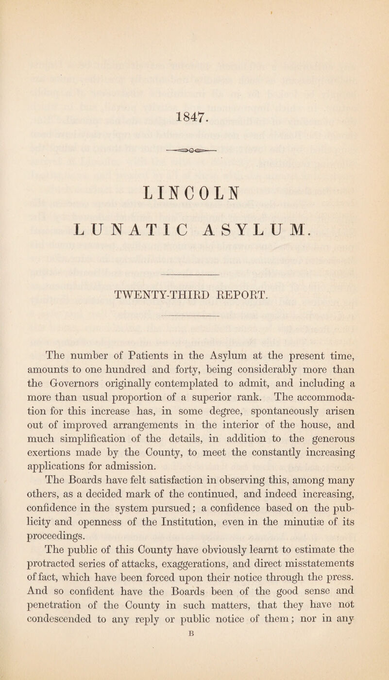 1847. LINCOLN LUNATIC ASYLUM. TWENTY-THIRD REPORT. The number of Patients in the Asylum at the present time, amounts to one hundred and forty, being considerably more than the Governors originally contemplated to admit, and including a more than usual proportion of a superior rank. The accommoda¬ tion for this increase has, in some degree, spontaneously arisen out of improved arrangements in the interior of the house, and much simplification of the details, in addition to the generous exertions made by the County, to meet the constantly increasing applications for admission. The Boards have felt satisfaction in observing this, among many others, as a decided mark of the continued, and indeed increasing, confidence in the system pursued; a confidence based on the pub¬ licity and openness of the Institution, even in the minutiae of its proceedings. The public of this County have obviously learnt to estimate the protracted series of attacks, exaggerations, and direct misstatements of fact, which have been forced upon their notice through the press. And so confident have the Boards been of the good sense and penetration of the County in such matters, that they have not condescended to any reply or public notice of them; nor in any B