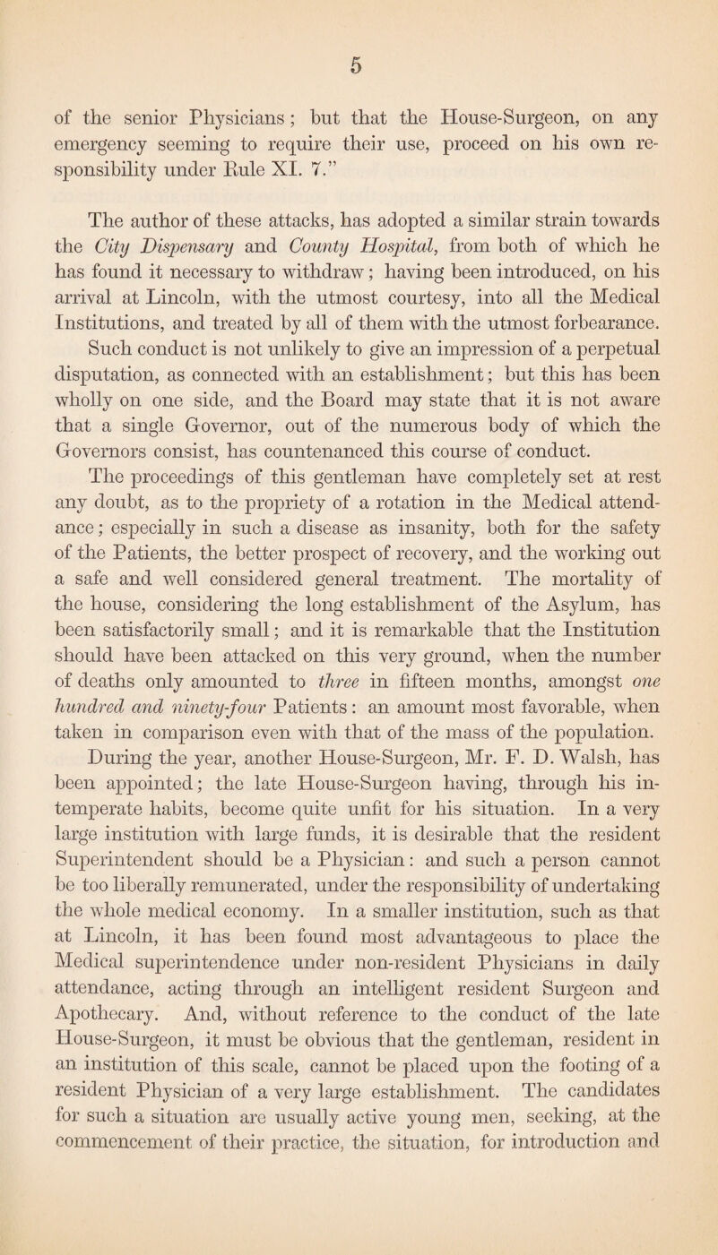 of the senior Physicians; but that the House-Surgeon, on any emergency seeming to require their use, proceed on his own re¬ sponsibility under Rule XI. 7.” The author of these attacks, has adopted a similar strain towards the City Dispensary and County Hospital, from both of which he has found it necessary to withdraw; having been introduced, on his arrival at Lincoln, with the utmost courtesy, into all the Medical Institutions, and treated by all of them with the utmost forbearance. Such conduct is not unlikely to give an impression of a perpetual disputation, as connected with an establishment; but this has been wholly on one side, and the Board may state that it is not aware that a single Governor, out of the numerous body of which the Governors consist, has countenanced this course of conduct. The proceedings of this gentleman have completely set at rest any doubt, as to the propriety of a rotation in the Medical attend¬ ance ; especially in such a disease as insanity, both for the safety of the Patients, the better prospect of recovery, and the working out a safe and well considered general treatment. The mortality of the house, considering the long establishment of the Asylum, has been satisfactorily small; and it is remarkable that the Institution should have been attacked on this very ground, when the number of deaths only amounted to three in fifteen months, amongst one hundred and ninety-four Patients: an amount most favorable, when taken in comparison even with that of the mass of the population. During the year, another House-Surgeon, Mr. F. D. Walsh, has been appointed; the late House-Surgeon having, through his in¬ temperate habits, become quite unfit for his situation. In a very large institution with large funds, it is desirable that the resident Superintendent should be a Physician: and such a person cannot be too liberally remunerated, under the responsibility of undertaking the whole medical economy. In a smaller institution, such as that at Lincoln, it has been found most advantageous to place the Medical superintendence under non-resident Physicians in daily attendance, acting through an intelligent resident Surgeon and Apothecary. And, without reference to the conduct of the late House-Surgeon, it must be obvious that the gentleman, resident in an institution of this scale, cannot be placed upon the footing of a resident Physician of a very large establishment. The candidates for such a situation are usually active young men, seeking, at the commencement of their practice, the situation, for introduction and