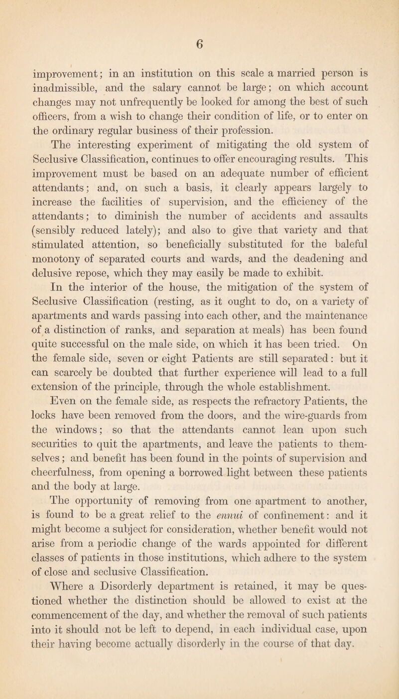 improvement; in an institution on this scale a married person is inadmissible, and the salary cannot be large; on which account changes may not unfrequently be looked for among the best of such officers, from a wish to change their condition of life, or to enter on the ordinary regular business of their profession. The interesting experiment of mitigating the old system of Seclusive Classification, continues to offer encouraging results. This improvement must be based on an adequate number of efficient attendants; and, on such a basis, it clearly appears largely to increase the facilities of supervision, and the efficiency of the attendants; to diminish the number of accidents and assaults (sensibly reduced lately); and also to give that variety and that stimulated attention, so beneficially substituted for the baleful monotony of separated courts and wards, and the deadening and delusive repose, which they may easily be made to exhibit. In the interior of the house, the mitigation of the system of Seclusive Classification (resting, as it ought to do, on a variety of apartments and wards passing into each other, and the maintenance of a distinction of ranks, and separation at meals) has been found quite successful on the male side, on which it has been tried. On the female side, seven or eight Patients are still separated: but it can scarcely be doubted that further experience will lead to a full extension of the principle, through the whole establishment. Even on the female side, as respects the refractory Patients, the locks have been removed from the doors, and the wire-guards from the windows; so that the attendants cannot lean upon such securities to quit the apartments, and leave the patients to them¬ selves ; and benefit has been found in the points of supervision and cheerfulness, from opening a borrowed light between these patients and the body at large. The opportunity of removing from one apartment to another, is found to be a great relief to the ennui of confinement: and it might become a subject for consideration, whether benefit would not arise from a periodic change of the wards appointed for different classes of patients in those institutions, which adhere to the system of close and seclusive Classification. Where a Disorderly department is retained, it may be ques¬ tioned whether the distinction should be allowed to exist at the commencement of the day, and whether the removal of such patients into it should not be left to depend, in each individual case, upon their having become actually disorderly in the course of that day.