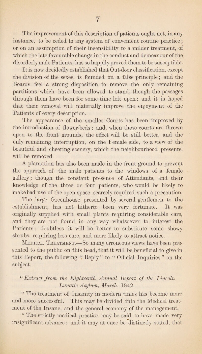 The improvement of this description of patients ought not, in any instance, to be ceded to any system of convenient routine practice; or on an assumption of their insensibility to a milder treatment, of which the late favourable change in the conduct and demeanour of the disorderly male Patients, has so happily proved them to be susceptible. It is now decidedly established that Out-door classification, except the division of the sexes, is founded on a false principle; and the Boards feel a strong disposition to remove the only remaining partitions which have been allowed to stand, though the passages through them have been for some time left open: and it is hoped that their removal will materially improve the enjoyment of the Patients of every description. The appearance of the smaller Courts has been improved by the introduction of flower-beds; and, when these courts are thrown open to the front grounds, the effect will be still better, and the only remaining interruption, on the Female side, to a view of the beautiful and cheering scenery, which the neighbourhood presents, will be removed. A plantation has also been made in the front ground to prevent the approach of the male patients to the windows of a female gallery; though the constant presence of Attendants, and their knowledge of the three or four patients, who would be likely to make bad use of the open space, scarcely required such a precaution. The large Greenhouse presented by several gentlemen to the establishment, has not hitherto been very fortunate. It was originally supplied with small plants requiring considerable care, and they are not found in any way whatsoever to interest the Patients: doubtless it will be better to substitute some showy shrubs, requiring less care, and more likely to attract notice. Medical Treatment.—So many erroneous views have been pre¬ sented to the public on this head, that it will be beneficial to give in this Report, the following “ Reply ” to “ Official Inquiries ” on the subject. “ Extract from the Eighteenth Annual Report of the Lincoln Lunatic Asylum, March, 1842. “ The treatment of Insanity in modem times has become more and more successful. This may be divided into the Medical treat¬ ment of the Insane, and the general economy of the management. “ The strictly medical practice may be said to have made very insignificant advance; and it may at once be distinctly stated, that