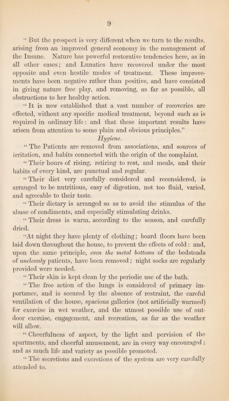 “ But the prospect is very different when we turn to the results, arising from an improved general economy in the management of the Insane. Nature has powerful restorative tendencies here, as in all other cases; and Lunatics have recovered under the most opposite and even hostile modes of treatment. These improve¬ ments have been negative rather than positive, and have consisted in giving nature free play, and removing, as far as possible, all obstructions to her healthy action. “It is now established that a vast number of recoveries are effected, without any specific medical treatment, beyond such as is required in ordinary life : and that these important results have arisen from attention to some plain and obvious principles.” Hygiene. “ The Patients are removed from associations, and sources of irritation, and habits connected with the origin of the complaint. “ Their hours of rising, retiring to rest, and meals, and their habits of every kind, are punctual and regular. “ Their diet very carefully considered and reconsidered, is arranged to be nutritious, easy of digestion, not too fluid, varied, and agreeable to their taste. “ Their dietary is arranged so as to avoid the stimulus of the abuse of condiments, and especially stimulating drinks. “ Their dress is warm, according to the season, and carefully dried. “At night they have plenty of clothing; board floors have been laid down throughout the house, to prevent the effects of cold : and, upon the same principle, even the metal bottoms of the bedsteads of uncleanly patients, have been removed; night socks are regularly provided were needed. “ Their skin is kept clean by the periodic use of the bath. “ The free action of the lungs is considered of primary im¬ portance, and is secured by the absence of restraint, the careful ventilation of the house, spacious galleries (not artificially warmed) for exercise in wet weather, and the utmost possible use of out¬ door exercise, engagement, and recreation, as far as the weather will allow. “ Cheerfulness of aspect, by the light and pervision of the apartments, and cheerful amusement, are in every way encouraged; and as much life and variety as possible promoted. “ The secretions and excretions of the system are very carefully attended to.