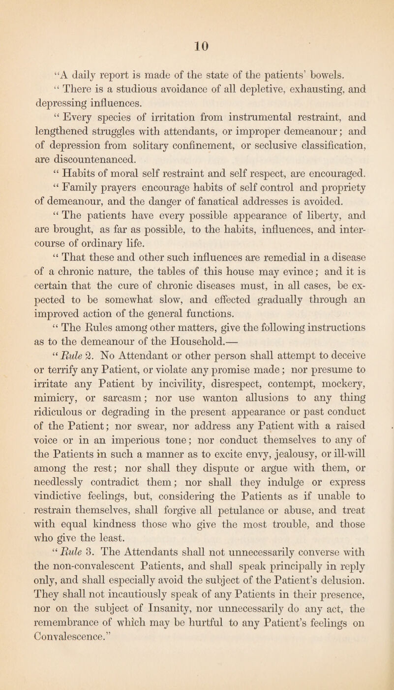 “A daily report is made of the state of the patients’ bowels. “ There is a studious avoidance of all depletive, exhausting, and depressing influences. “ Every species of irritation from instrumental restraint, and lengthened struggles with attendants, or improper demeanour; and of depression from solitary confinement, or seclusive classification, are discountenanced. “ Habits of moral self restraint and self respect, are encouraged. “ Family prayers encourage habits of self control and propriety of demeanour, and the danger of fanatical addresses is avoided. “ The patients have every possible appearance of liberty, and are brought, as far as possible, to the habits, influences, and inter¬ course of ordinary life. “ That these and other such influences are remedial in a disease of a chronic nature, the tables of this house may evince; and it is certain that the cure of chronic diseases must, in all cases, be ex¬ pected to be somewhat slow, and effected gradually through an improved action of the general functions. “ The Rules among other matters, give the following instructions as to the demeanour of the Household.— “ Rule 2. No Attendant or other person shall attempt to deceive or terrify any Patient, or violate any promise made; nor presume to irritate any Patient by incivility, disrespect, contempt, mockery, mimicry, or sarcasm; nor use wanton allusions to any thing ridiculous or degrading in the present appearance or past conduct of the Patient; nor swear, nor address any Patient with a raised voice or in an imperious tone; nor conduct themselves to any of the Patients in such a manner as to excite envy, jealousy, or ill-vull among the rest; nor shall they dispute or argue with them, or needlessly contradict them; nor shall they indulge or express vindictive feelings, but, considering the Patients as if unable to restrain themselves, shall forgive all petulance or abuse, and treat with equal kindness those who give the most trouble, and those who give the least. “ Rule 3. The Attendants shall not unnecessarily converse with the non-convalescent Patients, and shall speak principally in reply only, and shall especially avoid the subject of the Patient's delusion. They shall not incautiously speak of any Patients in their presence, nor on the subject of Insanity, nor unnecessarily do any act, the remembrance of which may be hurtful to any Patient’s feelings on Convalescence.”