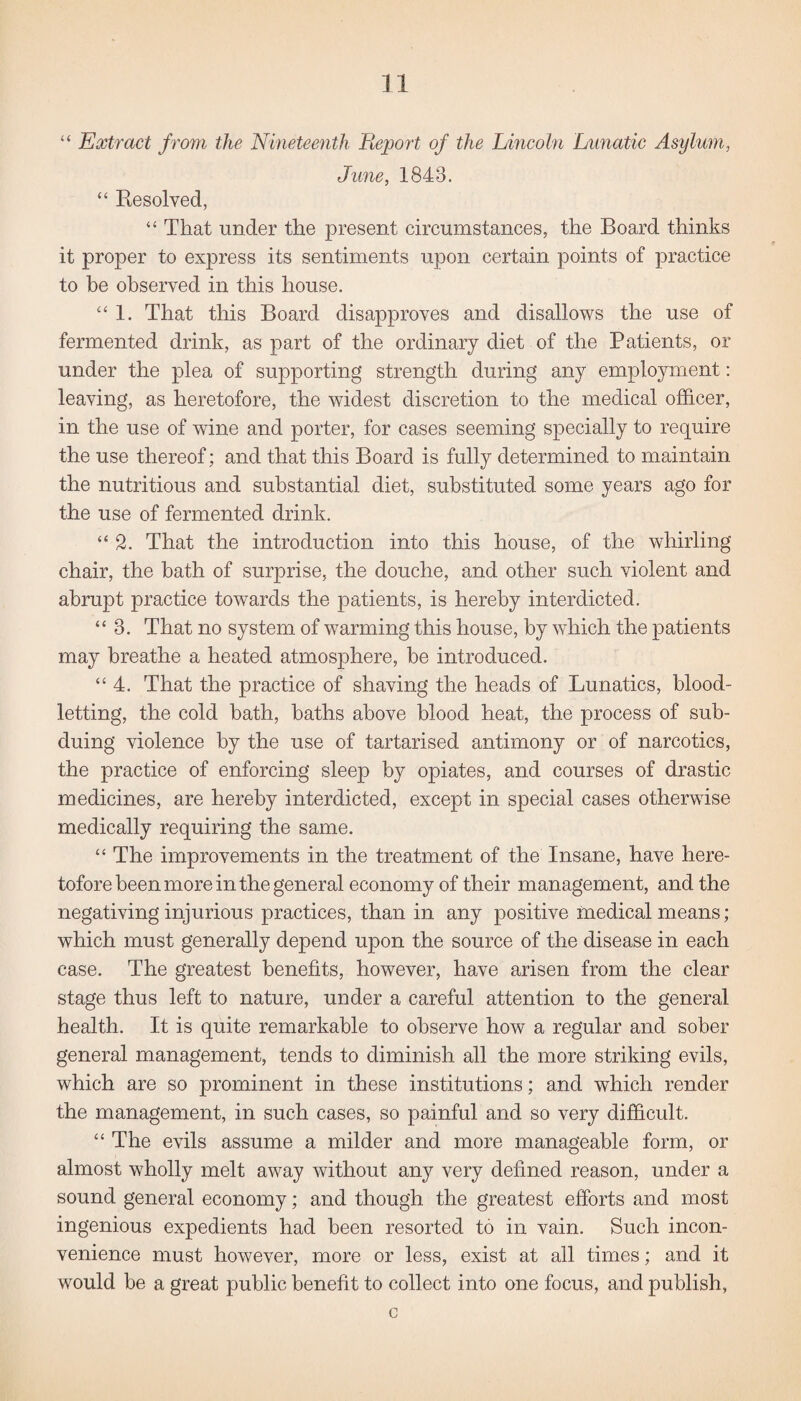 “ Extract from the Nineteenth Report of the Lincoln Lunatic Asylum, June, 1843. “ Resolved, “ That under the present circumstances, the Board thinks it proper to express its sentiments upon certain points of practice to be observed in this house. “ 1. That this Board disapproves and disallows the use of fermented drink, as part of the ordinary diet of the Patients, or under the plea of supporting strength during any employment: leaving, as heretofore, the widest discretion to the medical officer, in the use of wine and porter, for cases seeming specially to require the use thereof; and that this Board is fully determined to maintain the nutritious and substantial diet, substituted some years ago for the use of fermented drink. “2. That the introduction into this house, of the whirling chair, the bath of surprise, the douche, and other such violent and abrupt practice towards the patients, is hereby interdicted. “3. That no system of warming this house, by which the patients may breathe a heated atmosphere, be introduced. “4. That the practice of shaving the heads of Lunatics, blood¬ letting, the cold bath, baths above blood heat, the process of sub¬ duing violence by the use of tartarised antimony or of narcotics, the practice of enforcing sleep by opiates, and courses of drastic medicines, are hereby interdicted, except in special cases otherwise medically requiring the same. “ The improvements in the treatment of the Insane, have here¬ tofore been more in the general economy of their management, and the negativing injurious practices, than in any positive medical means; which must generally depend upon the source of the disease in each case. The greatest benefits, however, have arisen from the clear stage thus left to nature, under a careful attention to the general health. It is quite remarkable to observe how a regular and sober general management, tends to diminish all the more striking evils, which are so prominent in these institutions; and which render the management, in such cases, so painful and so very difficult. “ The evils assume a milder and more manageable form, or almost wholly melt away without any very defined reason, under a sound general economy; and though the greatest efforts and most ingenious expedients had been resorted to in vain. Such incon¬ venience must however, more or less, exist at all times; and it would be a great public benefit to collect into one focus, and publish, c