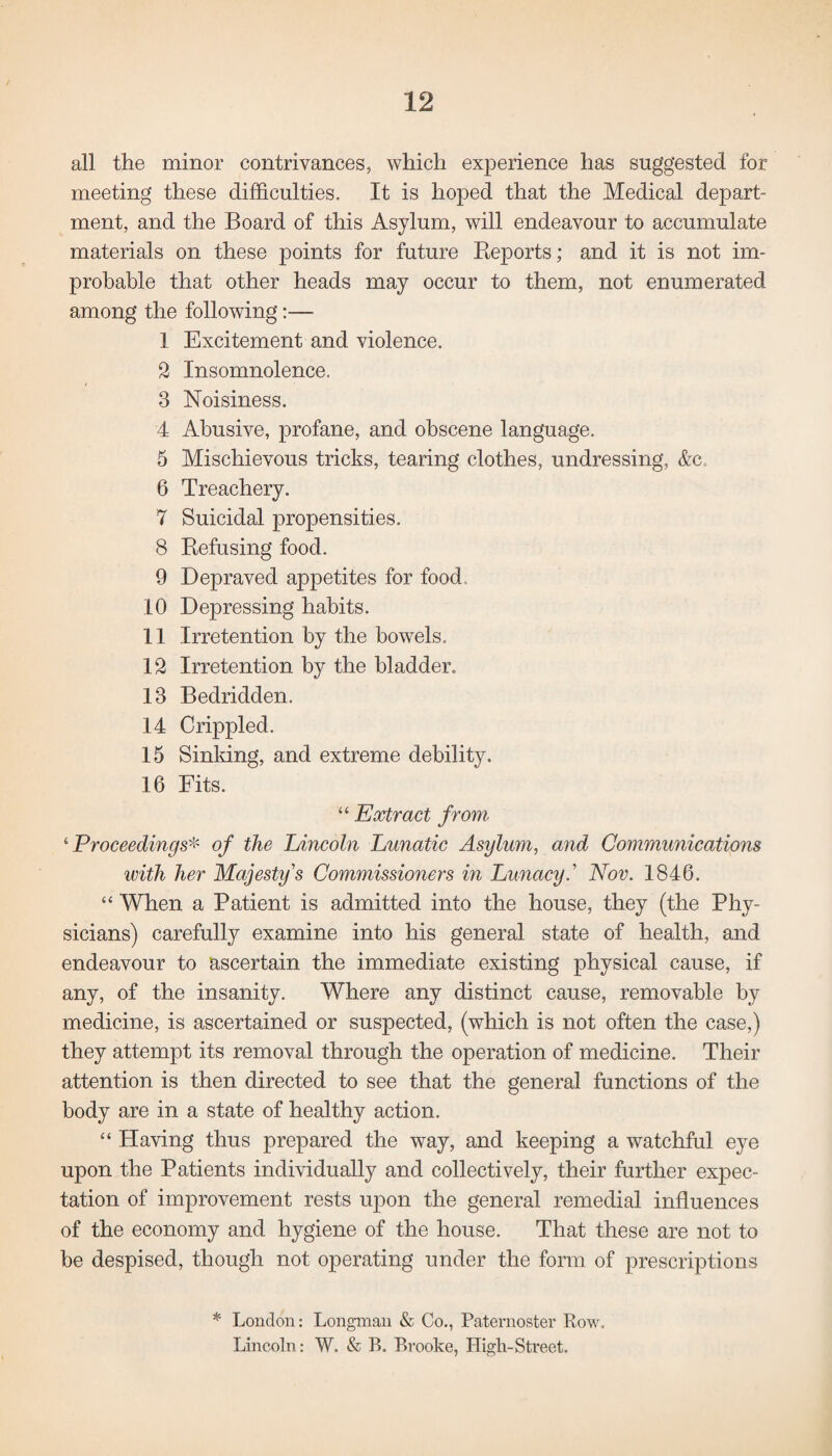 all the minor contrivances, which experience has suggested for meeting these difficulties. It is hoped that the Medical depart¬ ment, and the Board of this Asylum, will endeavour to accumulate materials on these points for future Reports; and it is not im¬ probable that other heads may occur to them, not enumerated among the following:— 1 Excitement and violence. 2 Insomnolence. 3 Noisiness. 4 Abusive, profane, and obscene language. 5 Mischievous tricks, tearing clothes, undressing, &c 6 Treachery. 7 Suicidal propensities. 8 Refusing food. 9 Depraved appetites for food, 10 Depressing habits. 11 Irretention by the bowels. 12 Irretention by the bladder. 13 Bedridden. 14 Crippled. 15 Sinking, and extreme debility. 16 Fits. “ Extract from 4Proceedings* of the Lincoln Lunatic Asylum, and Communications with her Majesty's Commissioners in Lunacy.' Nov. 1846. 44 When a Patient is admitted into the house, they (the Phy¬ sicians) carefully examine into his general state of health, and endeavour to ascertain the immediate existing physical cause, if any, of the insanity. Where any distinct cause, removable by medicine, is ascertained or suspected, (which is not often the case,) they attempt its removal through the operation of medicine. Their attention is then directed to see that the general functions of the body are in a state of healthy action. 44 Having thus prepared the way, and keeping a watchful eye upon the Patients individually and collectively, their further expec¬ tation of improvement rests upon the general remedial influences of the economy and hygiene of the house. That these are not to be despised, though not operating under the form of prescriptions * London: Longman & Co., Paternoster Row. Lincoln: W. & R. Brooke, High-Street.