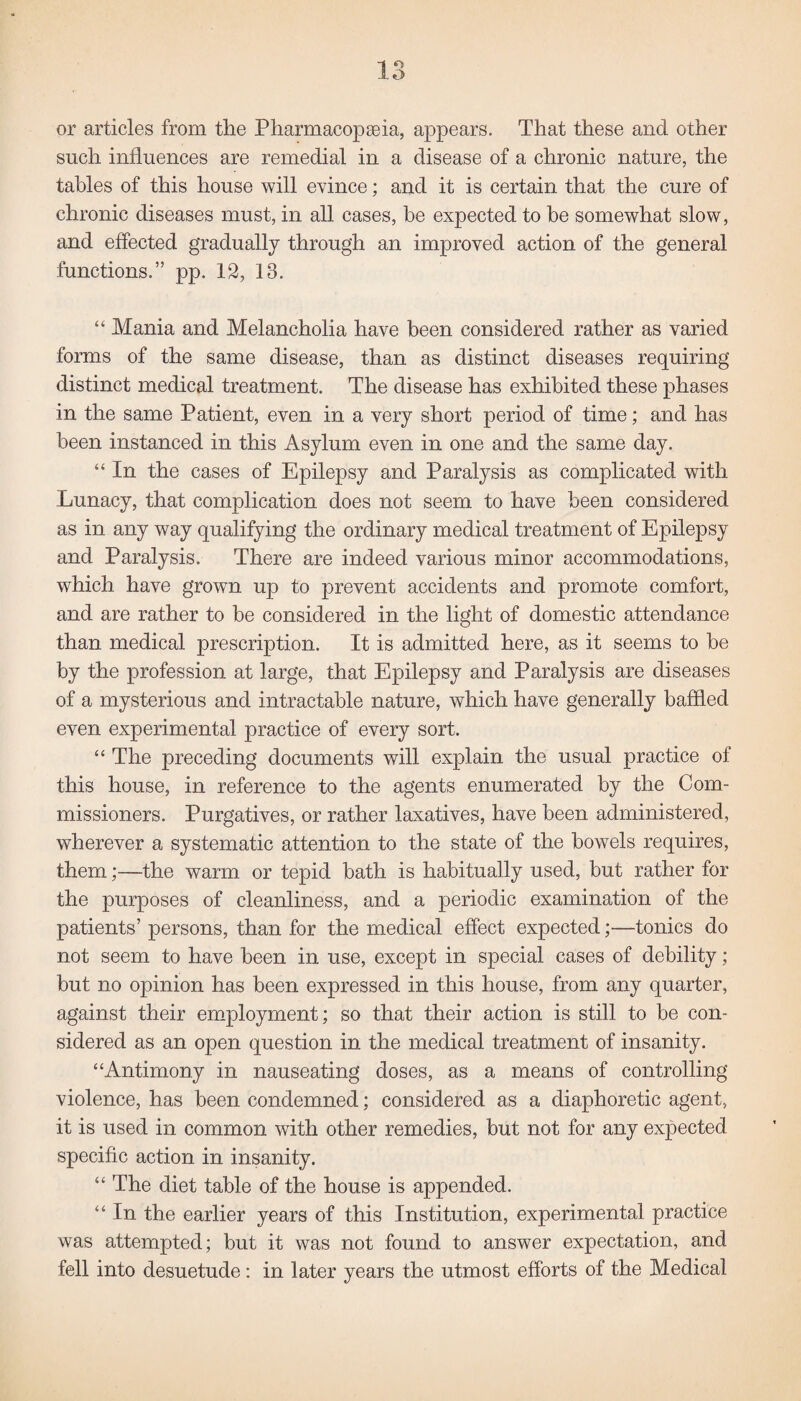 or articles from the Pharmacopseia, appears. That these and other such influences are remedial in a disease of a chronic nature, the tables of this house will evince; and it is certain that the cure of chronic diseases must, in all cases, he expected to be somewhat slow, and effected gradually through an improved action of the general functions.” pp. 12, 13. “ Mania and Melancholia have been considered rather as varied forms of the same disease, than as distinct diseases requiring distinct medical treatment. The disease has exhibited these phases in the same Patient, even in a very short period of time; and has been instanced in this Asylum even in one and the same day. “ In the cases of Epilepsy and Paralysis as complicated with Lunacy, that complication does not seem to have been considered as in any way qualifying the ordinary medical treatment of Epilepsy and Paralysis. There are indeed various minor accommodations, which have grown up to prevent accidents and promote comfort, and are rather to be considered in the light of domestic attendance than medical prescription. It is admitted here, as it seems to be by the profession at large, that Epilepsy and Paralysis are diseases of a mysterious and intractable nature, which have generally baffled even experimental practice of every sort. “ The preceding documents will explain the usual practice of this house, in reference to the agents enumerated by the Com¬ missioners. Purgatives, or rather laxatives, have been administered, wherever a systematic attention to the state of the bowels requires, them;—the warm or tepid bath is habitually used, but rather for the purposes of cleanliness, and a periodic examination of the patients’ persons, than for the medical effect expected;—tonics do not seem to have been in use, except in special cases of debility; but no opinion has been expressed in this house, from any quarter, against their employment; so that their action is still to be con¬ sidered as an open question in the medical treatment of insanity. “Antimony in nauseating doses, as a means of controlling violence, has been condemned; considered as a diaphoretic agent, it is used in common with other remedies, but not for any expected specific action in insanity. “ The diet table of the house is appended. “ In the earlier years of this Institution, experimental practice was attempted; but it was not found to answer expectation, and fell into desuetude: in later years the utmost efforts of the Medical