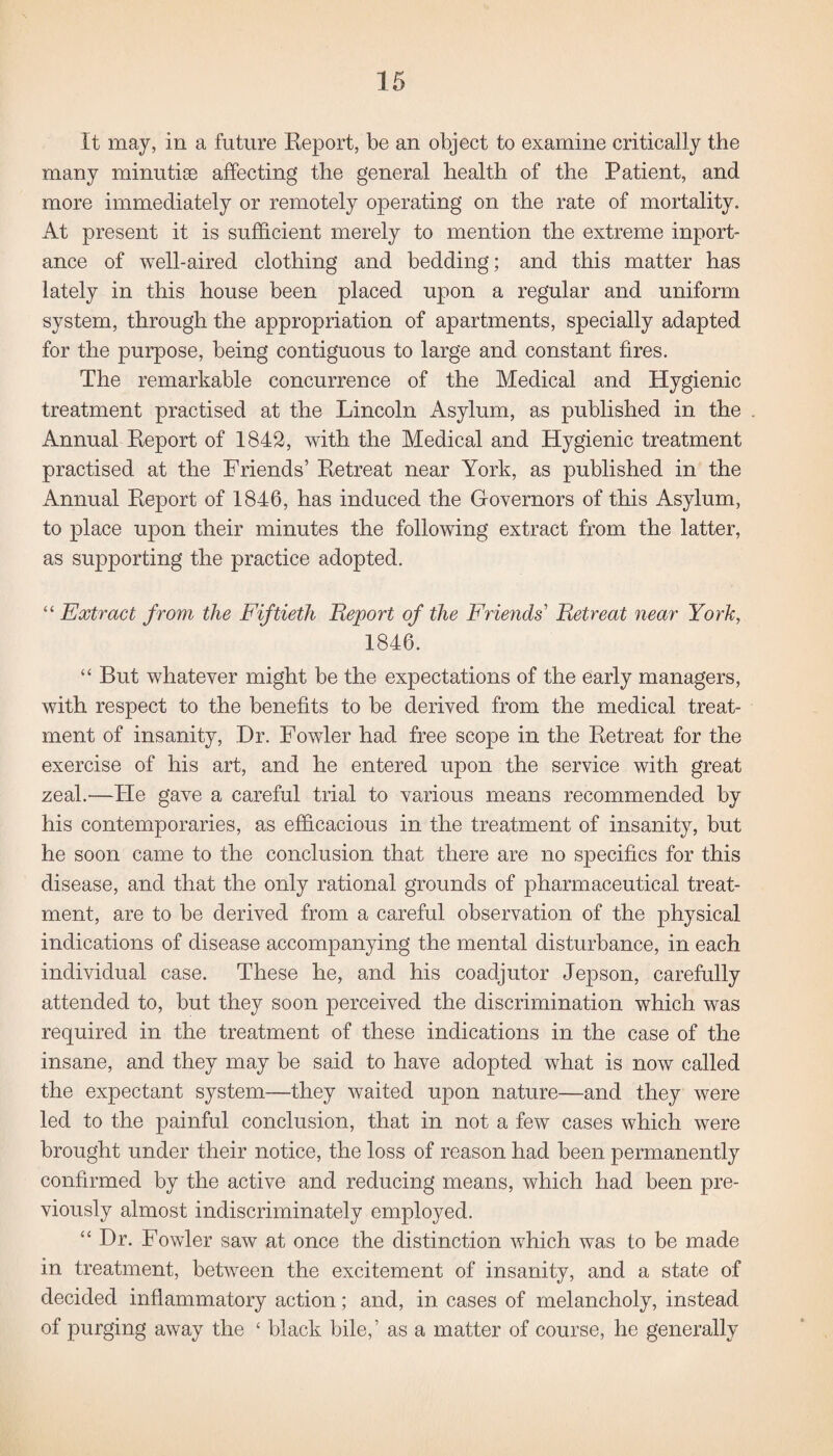It may, in a future Report, be an object to examine critically the many minutiae affecting the general health of the Patient, and more immediately or remotely operating on the rate of mortality. At present it is sufficient merely to mention the extreme inport- ance of well-aired clothing and bedding; and this matter has lately in this house been placed upon a regular and uniform system, through the appropriation of apartments, specially adapted for the purpose, being contiguous to large and constant fires. The remarkable concurrence of the Medical and Hygienic treatment practised at the Lincoln Asylum, as published in the Annual Report of 1842, with the Medical and Hygienic treatment practised at the Friends’ Retreat near York, as published in the Annual Report of 1846, has induced the Governors of this Asylum, to place upon their minutes the following extract from the latter, as supporting the practice adopted. “ Extract from the Fiftieth Report of the Friends' Retreat near York, 1846. “ But whatever might be the expectations of the early managers, with respect to the benefits to be derived from the medical treat¬ ment of insanity, Dr. Fowler had free scope in the Retreat for the exercise of his art, and he entered upon the service with great zeal.—He gave a careful trial to various means recommended by his contemporaries, as efficacious in the treatment of insanity, but he soon came to the conclusion that there are no specifics for this disease, and that the only rational grounds of pharmaceutical treat¬ ment, are to be derived from a careful observation of the physical indications of disease accompanying the mental disturbance, in each individual case. These he, and his coadjutor Jepson, carefully attended to, but they soon perceived the discrimination which was required in the treatment of these indications in the case of the insane, and they may be said to have adopted what is now called the expectant system—they waited upon nature—and they were led to the painful conclusion, that in not a few cases which were brought under their notice, the loss of reason had been permanently confirmed by the active and reducing means, which had been pre¬ viously almost indiscriminately employed. “ Dr. Fowler saw at once the distinction which was to be made in treatment, between the excitement of insanity, and a state of decided inflammatory action; and, in cases of melancholy, instead of purging away the £ black bile,’ as a matter of course, he generally