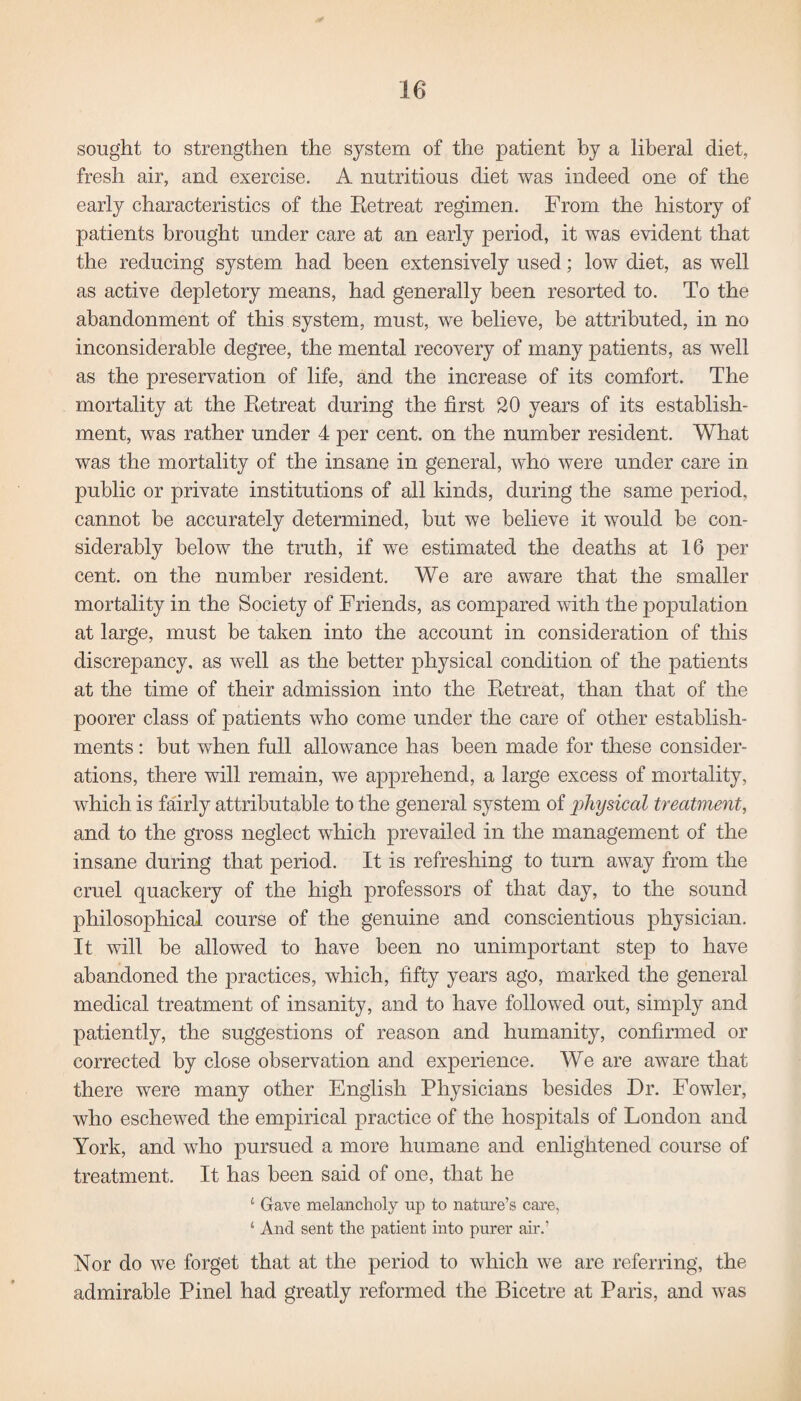 sought to strengthen the system of the patient by a liberal diet, fresh air, and exercise. A nutritious diet was indeed one of the early characteristics of the Retreat regimen. From the history of patients brought under care at an early period, it was evident that the reducing system had been extensively used; low diet, as well as active depletory means, had generally been resorted to. To the abandonment of this system, must, we believe, be attributed, in no inconsiderable degree, the mental recovery of many patients, as well as the preservation of life, and the increase of its comfort. The mortality at the Retreat during the first 20 years of its establish¬ ment, was rather under 4 per cent, on the number resident. What was the mortality of the insane in general, who were under care in public or private institutions of all kinds, during the same period, cannot be accurately determined, but we believe it would be con¬ siderably below the truth, if we estimated the deaths at 16 per cent, on the number resident. We are aware that the smaller mortality in the Society of Friends, as compared with the population at large, must be taken into the account in consideration of this discrepancy, as well as the better physical condition of the patients at the time of their admission into the Retreat, than that of the poorer class of patients who come under the care of other establish¬ ments : but when full allowance has been made for these consider¬ ations, there will remain, we apprehend, a large excess of mortality, which is fairly attributable to the general system of physical treatment, and to the gross neglect which prevailed in the management of the insane during that period. It is refreshing to turn away from the cruel quackery of the high professors of that day, to the sound philosophical course of the genuine and conscientious physician. It will be allowed to have been no unimportant step to have abandoned the practices, which, fifty years ago, marked the general medical treatment of insanity, and to have followed out, simply and patiently, the suggestions of reason and humanity, confirmed or corrected by close observation and experience. We are aware that there were many other English Physicians besides Dr. Fowler, who eschewed the empirical practice of the hospitals of London and York, and who pursued a more humane and enlightened course of treatment. It has been said of one, that he £ Gave melancholy up to nature’s care, ‘ And sent the patient into purer air.’ Nor do we forget that at the period to which we are referring, the admirable Pinel had greatly reformed the Bicetre at Paris, and was