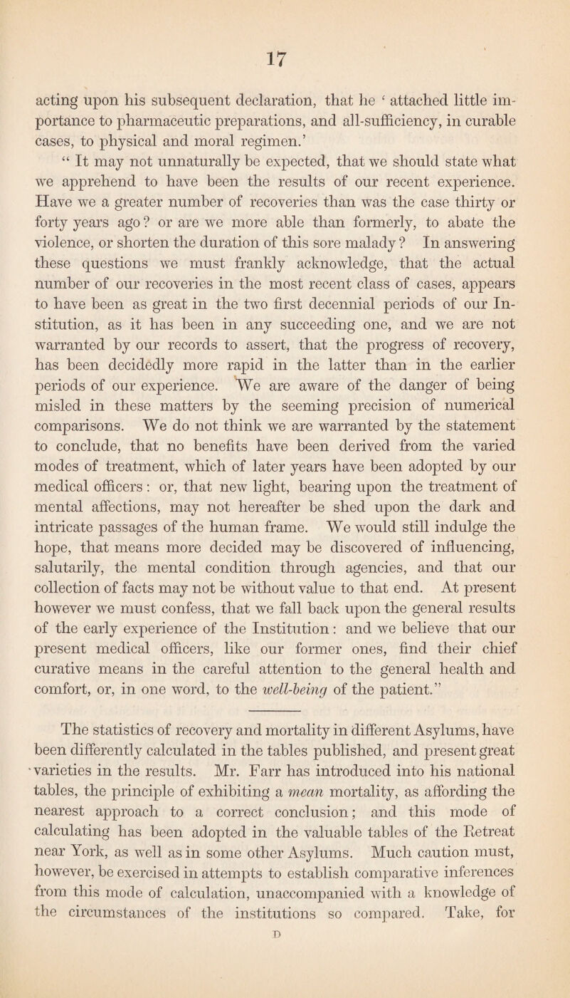 acting upon his subsequent declaration, that he ‘ attached little im¬ portance to pharmaceutic preparations, and all-sufficiency, in curable cases, to physical and moral regimen.’ “ It may not unnaturally be expected, that we should state what we apprehend to have been the results of our recent experience. Have we a greater number of recoveries than was the case thirty or forty years ago ? or are we more able than formerly, to abate the violence, or shorten the duration of this sore malady ? In answering these questions we must frankly acknowledge, that the actual number of our recoveries in the most recent class of cases, appears to have been as great in the two first decennial periods of our In¬ stitution, as it has been in any succeeding one, and we are not warranted by our records to assert, that the progress of recovery, has been decidedly more rapid in the latter than in the earlier periods of our experience. We are aware of the danger of being misled in these matters by the seeming precision of numerical comparisons. We do not think we are warranted by the statement to conclude, that no benefits have been derived from the varied modes of treatment, which of later years have been adopted by our medical officers : or, that new light, hearing upon the treatment of mental affections, may not hereafter be shed upon the dark and intricate passages of the human frame. We would still indulge the hope, that means more decided may be discovered of influencing, salutarily, the mental condition through agencies, and that our collection of facts may not he without value to that end. At present however we must confess, that we fall back upon the general results of the early experience of the Institution: and we believe that our present medical officers, like our former ones, find their chief curative means in the careful attention to the general health and comfort, or, in one word, to the well-being of the patient.” The statistics of recovery and mortality in different Asylums, have been differently calculated in the tables published, and present great 'varieties in the results. Mr. Farr has introduced into his national tables, the principle of exhibiting a mean mortality, as affording the nearest approach to a correct conclusion; and this mode of calculating has been adopted in the valuable tables of the Retreat near York, as well as in some other Asylums. Much caution must, however, be exercised in attempts to establish comparative inferences from this mode of calculation, unaccompanied with a knowledge of the circumstances of the institutions so compared. Take, for D