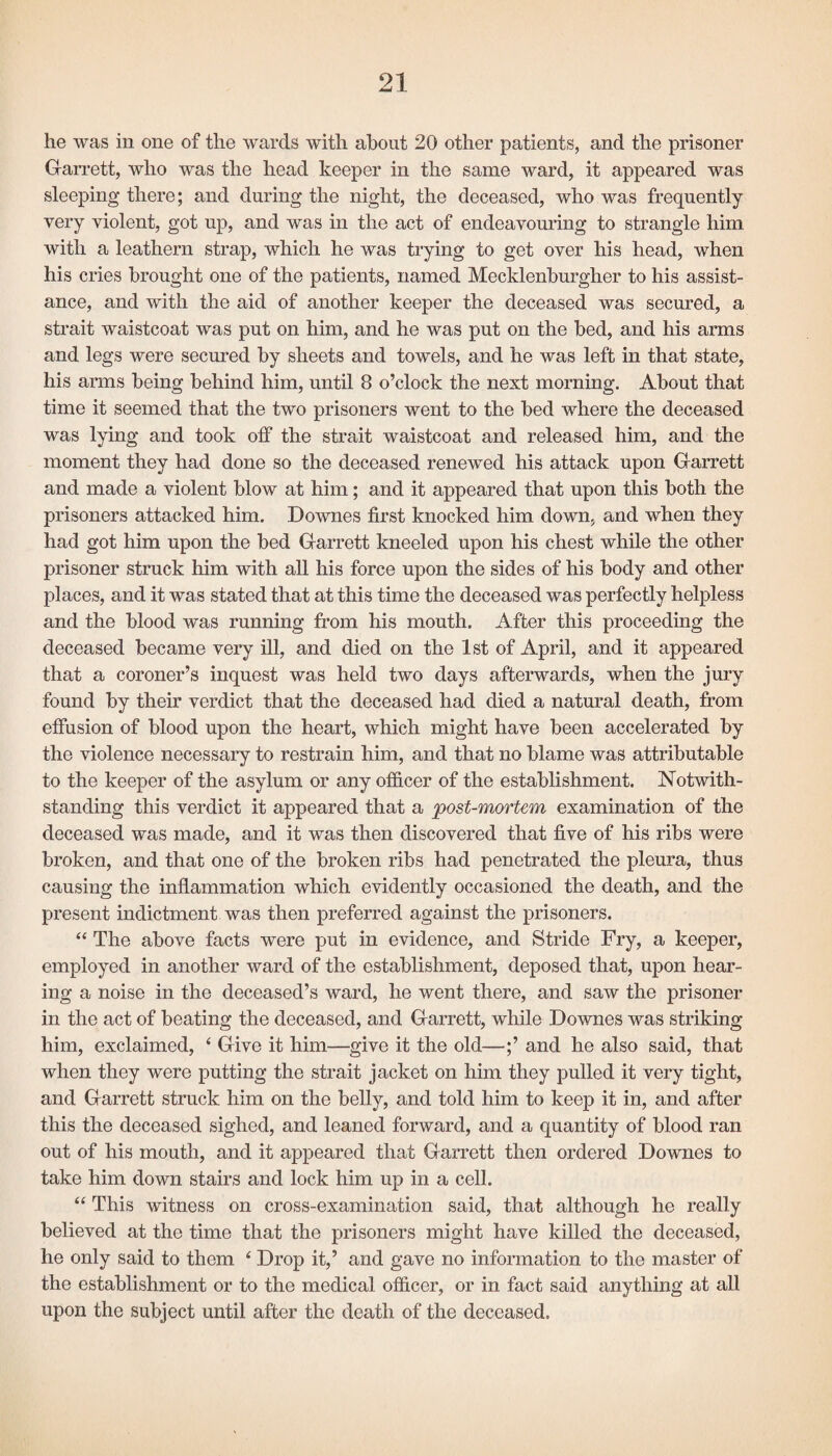 he was in one of the wards with about 20 other patients, and the prisoner Garrett, who was the head keeper in the same ward, it appeared was sleeping there; and during the night, the deceased, who was frequently very violent, got up, and was in the act of endeavouring to strangle him with a leathern strap, which he was trying to get over his head, when his cries brought one of the patients, named Mecklenburgher to his assist¬ ance, and with the aid of another keeper the deceased was secured, a strait waistcoat was put on him, and he was put on the bed, and his arms and legs were secured by sheets and towels, and he was left in that state, his arms being behind him, until 8 o’clock the next morning. About that time it seemed that the two prisoners went to the bed where the deceased was lying and took off the strait waistcoat and released him, and the moment they had done so the deceased renewed his attack upon Garrett and made a violent blow at him; and it appeared that upon this both the prisoners attacked him. Downes first knocked him down, and when they had got him upon the bed Garrett kneeled upon his chest while the other prisoner struck him with all his force upon the sides of his body and other places, and it was stated that at this time the deceased was perfectly helpless and the blood was running from his mouth. After this proceeding the deceased became very ill, and died on the 1st of April, and it appeared that a coroner’s inquest was held two days afterwards, when the jury found by their verdict that the deceased had died a natural death, from effusion of blood upon the heart, which might have been accelerated by the violence necessary to restrain him, and that no blame was attributable to the keeper of the asylum or any officer of the establishment. Notwith¬ standing this verdict it appeared that a post-mortem examination of the deceased was made, and it was then discovered that five of his ribs were broken, and that one of the broken ribs had penetrated the pleura, thus causing the inflammation which evidently occasioned the death, and the present indictment was then preferred against the prisoners. “ The above facts were put in evidence, and Stride Fry, a keeper, employed in another ward of the establishment, deposed that, upon hear¬ ing a noise in the deceased’s ward, he went there, and saw the prisoner in the act of beating the deceased, and Garrett, while Downes was striking him, exclaimed, ‘ Give it him—give it the old—;’ and he also said, that when they were putting the strait jacket on him they pulled it very tight, and Garrett struck him on the belly, and told him to keep it in, and after this the deceased sighed, and leaned forward, and a quantity of blood ran out of his mouth, and it appeared that Garrett then ordered Downes to take him down stairs and lock him up in a cell. “ This witness on cross-examination said, that although he really believed at the time that the prisoners might have killed the deceased, he only said to them ‘ Drop it,’ and gave no information to the master of the establishment or to the medical officer, or in fact said anything at all upon the subject until after the death of the deceased.