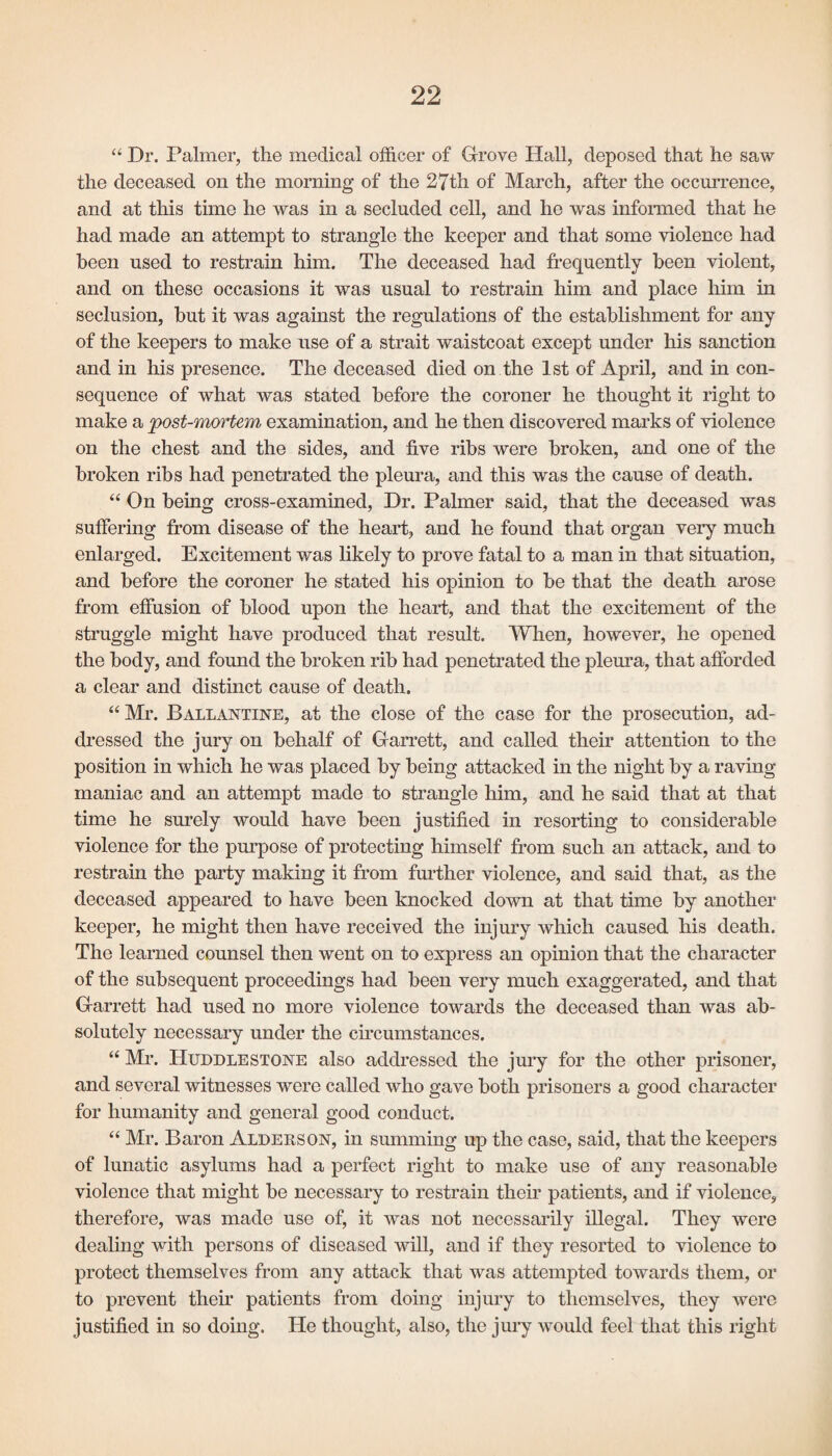 “ Dr. Palmer, the medical officer of Grove Hall, deposed that he saw the deceased on the morning of the 27th of March, after the occurrence, and at this time he was in a secluded cell, and he was informed that he had made an attempt to strangle the keeper and that some violence had been used to restrain him. The deceased had frequently been violent, and on these occasions it was usual to restrain him and place him in seclusion, but it was against the regulations of the establishment for any of the keepers to make use of a strait waistcoat except under his sanction and in his presence. The deceased died on the 1st of April, and in con¬ sequence of what was stated before the coroner he thought it right to make a post-mortem examination, and he then discovered marks of violence on the chest and the sides, and five ribs were broken, and one of the broken ribs had penetrated the pleura, and this was the cause of death. “ On being cross-examined, Dr. Palmer said, that the deceased was suffering from disease of the heart, and he found that organ very much enlarged. Excitement was likely to prove fatal to a man in that situation, and before the coroner he stated his opinion to be that the death arose from effusion of blood upon the heart, and that the excitement of the struggle might have produced that result. When, however, he opened the body, and found the broken rib had penetrated the pleura, that afforded a clear and distinct cause of death. “ Mr. Ballantine, at the close of the case for the prosecution, ad¬ dressed the jury on behalf of Garrett, and called their attention to the position in which he was placed by being attacked in the night by a raving maniac and an attempt made to strangle him, and he said that at that time he surely would have been justified in resorting to considerable violence for the purpose of protecting himself from such an attack, and to restrain the party making it from further violence, and said that, as the deceased appeared to have been knocked down at that time by another keeper, he might then have received the injury which caused his death. The learned counsel then went on to express an opinion that the character of the subsequent proceedings had been very much exaggerated, and that Garrett had used no more violence towards the deceased than was ab¬ solutely necessary under the circumstances. “ Mr. IIuddlestone also addressed the jury for the other prisoner, and several witnesses were called who gave both prisoners a good character for humanity and general good conduct. “ Mr. Baron Alderson, in summing up the case, said, that the keepers of lunatic asylums had a perfect right to make use of any reasonable violence that might be necessary to restrain their patients, and if violence, therefore, was made use of, it was not necessarily illegal. They were dealing with persons of diseased will, and if they resorted to violence to protect themselves from any attack that was attempted towards them, or to prevent their patients from doing injury to themselves, they were justified in so doing. He thought, also, the jury would feel that this right