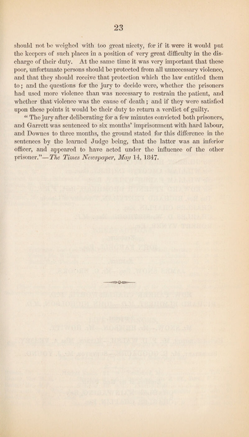 should not be weighed with too great nicety, for if it were it would put the keepers of such places in a position of very great difficulty in the dis¬ charge of their duty. At the same time it was very important that these poor, unfortunate persons should be protected from all unnecessary violence, and that they should receive that protection which the law entitled them to; and the questions for the jury to decide were, whether the prisoners had used more violence than was necessary to restrain the patient, and whether that violence was the cause of death; and if they were satisfied upon these points it would be their duty to return a verdict of guilty. “ The jury after deliberating for a few minutes convicted both prisoners, and Garrett was sentenced to six months’ imprisonment with hard labour, and Downes to three months, the ground stated for this difference in the sentences by the learned Judge being, that the latter was an inferior officer, and appeared to have acted under the influence of the other prisoner.”—The Times Newspaper, May 14, 1847.